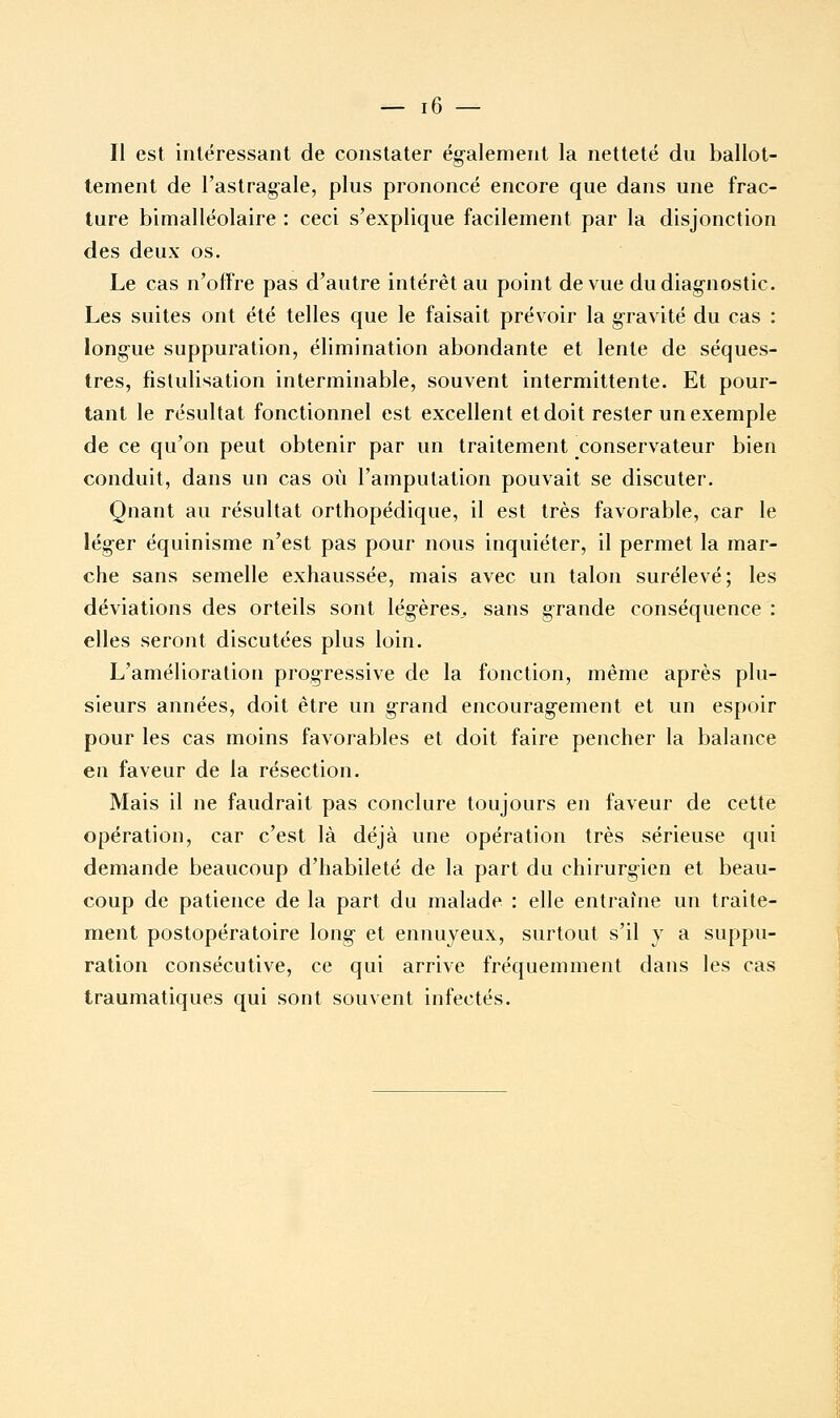 Il est intéressant de constater également la netteté dn ballot- tement de l'astragale, plus prononcé encore que dans une frac- ture bimalléolaire : ceci s'explique facilement par la disjonction des deux os. Le cas n'offre pas d'autre intérêt au point de vue du diagnostic. Les suites ont été telles que le faisait prévoir la gravité du cas : longue suppuration, élimination abondante et lente de séques- tres, fistulisation interminable, souvent intermittente. Et pour- tant le résultat fonctionnel est excellent et doit rester un exemple de ce qu'on peut obtenir par un traitement conservateur bien conduit, dans un cas où l'amputation pouvait se discuter. Quant au résultat orthopédique, il est très favorable, car le léger équinisme n'est pas pour nous inquiéter, il permet la mar- che sans semelle exhaussée, mais avec un talon surélevé; les déviations des orteils sont légères, sans grande conséquence : elles seront discutées plus loin. L'amélioration progressive de la fonction, même après plu- sieurs années, doit être un grand encouragement et un espoir pour les cas moins favorables et doit faire pencher la balance en faveur de la résection. Mais il ne faudrait pas conclure toujours en faveur de cette opération, car c'est là déjà une opération très sérieuse qui demande beaucoup d'habileté de la part du chirurgien et beau- coup de patience de la part du malade : elle entraîne un traite- ment postopératoire long et ennuyeux, surtout s'il y a suppu- ration consécutive, ce qui arrive fréquemment dans les cas traumatiques qui sont souvent infectés.