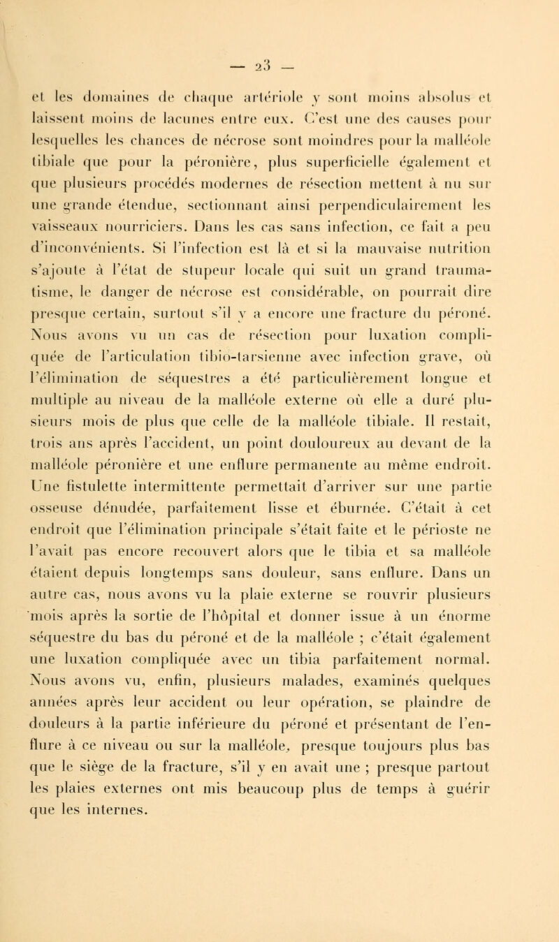 et les domaities de clia([iie ard'riole y sont moins absolus et laissent moins de lacunes entre eux. C'est une des causes pour lesquelles les chances de nécrose sont moindres pour la malléole tibiale que pour la péronière, plus superficielle également et que plusieurs procédés modernes de résection mettent à nu sur une grande étendue, sectionnant ainsi perpendiculairement les vaisseaux nourriciers. Dans les cas sans infection, ce fait a peu d'inconvénients. Si l'infection est là et si la mauvaise nutrition s'ajoute à l'état de stupeur locale qui suit un grand trauma- tisme, le danger de nécrose est considérable, on pourrait dire presque certain, surtout s'il y a encore une fracture du péroné. Nous avons vu un cas de résection pour luxation compli- quée de l'articulation tibio-tarsienne avec infection grave, où l'élimination de séquestres a été particulièrement longue et multiple au niveau de la malléole externe où elle a duré plu- sieurs mois de plus que celle de la malléole tibiale. Il restait, trois ans après l'accident, un point douloureux au devant de la malléole péronière et une enflure permanente au même endroit. Une fistulette intermittente permettait d'arriver sur une partie osseuse dénudée, parfaitement lisse et éburnée. C'était à cet endroit que l'élimination principale s'était faite et le périoste ne l'avait pas encore recouvert alors que le tibia et sa malléole étaient depuis longtemps sans douleur, sans enflure. Dans un autre cas, nous avons vu la plaie externe se rouvrir plusieurs mois après la sortie de l'hôpital et donner issue à un énorme séquestre du bas du péroné et de la malléole ; c'était également une luxation compliquée avec un tibia parfaitement normal. Nous avons vu, enfin, plusieurs malades, examinés quelques années après leur accident ou leur opération, se plaindre de douleurs à la partie inférieure du péroné et présentant de l'en- flure à ce niveau ou sur la malléole^ presque toujours plus bas que le siège de la fracture, s'il y en avait une ; presque partout les plaies externes ont mis beaucoup plus de temps à guérir que les internes.