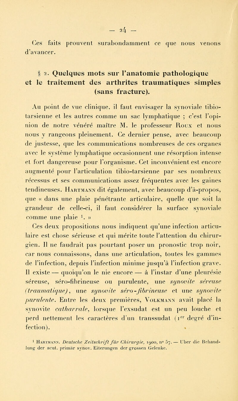 Ces faits prouvent surabondamment ce que nous venons d'avancer. I 2. Quelques mots sur Fanatomie pathologique et le traitement des arthrites traumatiques simples (sans fracture). Au point de vue clinique, il faut envisager la synoviale tibio- tarsienne et les autres comme un sac lymphatique ; c'est l'opi- nion de notre vénéré maître M. le professeur Roux et nous nous y rangeons pleinement. Ce dernier pense, avec beaucoup de justesse, que les communications nombreuses de ces organes avec le système lymphatique occasionnent une résorption intense et fort dangereuse pour l'organisme. Cet inconvénient est encore augmenté pour l'articulation tibio-tarsienne par ses nombreux récessus et ses communications assez fréquentes avec les gaines tendineuses. Hartmann dit également, avec beaucoup d'à-propos, que « dans une plaie pénétrante articulaire, quelle que soit la grandeur de celle-ci, il faut considérer la surface synoviale comme une plaie ^. » Ces deux propositions nous indiquent qu'une infection articu- laire est chose sérieuse et qui mérite toute l'attention du chirur- gien. Il ne faudrait pas pourtant poser un pronostic trop noir, car nous connaissons, dans une articulation, toutes les gammes de l'infection, depuis l'infection minime jusqu'à l'infection grave. Il existe— quoiqu'on le nie encore — à l'instar d'une pleurésie séreuse, séro-fibrineuse ou purulente, une synovite séreuse (traumatique), une sijnovite séro-fibrineuse et une synovite purulente. Entre les deux premières, Volkmann avait placé la synovite catharrale, lorsque l'exsudat est un peu louche et perd nettement les caractères d'un transsudat (i*^' degré d'in- fection). 1 H.UITMANN. Deutsche Zeitschrift fur Chirurgie, 1900, 11 ô-].— Uber die Behaod- lung der acut. primar synov. Eiterungen der grosseii Gelenke.