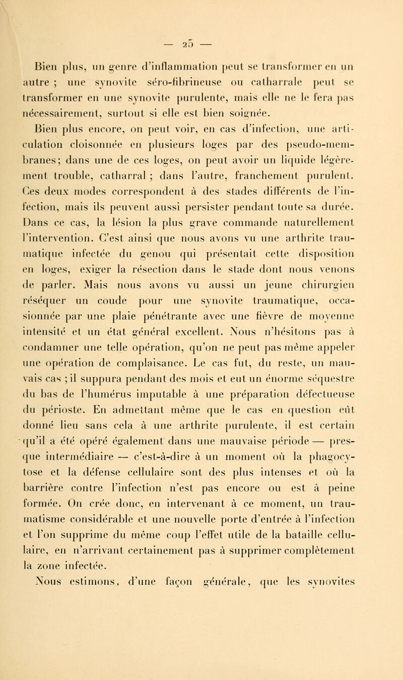 — 2i5 Bien plus, un g-enre d'inflanimalion peut se transformer en un autre ; une synovite séro-fibrineuse ou calharrale peut se transformer en une synovite |)urulente, mais elle ne le fera pas nécessairement, surtout si elle est bien soignée. Bien plus encore, on peut voir, en cas d'infection, une arti- culation cloisonnée en plusieurs log'cs par des pseudo-mem- branes; dans une de ces loges, on peut avoir un liquide lég-ère- ment trouble, catharral ; dans l'autre, franchement purulent. Ces deux modes correspondent à des stades différents de l'in- fection, mais ils peuvent aussi persister pendant toute sa durée. Dans ce cas, la lésion la plus g-rave commande naturellement l'intervention. C'est ainsi que nous avons vu une arthrite trau- matique infectée du g-enou qui présentait cette disposition en log-es, exig-er la résection dans le stade dont nous venons de parler. Mais nous avons vu aussi un jeune chirurgien réséquer un coude pour une synovite traumatique, occa- sionnée par une plaie pénétrante avec une fièvre de moyenne intensité et un état général excellent. Nous n'hésitons pas à condamner une telle opération, qu'on ne peut pas même appeler une opération de complaisance. Le cas fut, du reste, un mau- vais cas ; il suppura pendant des mois et eut un énorme séquestre du bas de l'humérus imputable à une préparation défectueuse du périoste. En admettant même que le cas en question eût donné lieu sans cela à une arthrite purulente, il est certain qu'il a été opéré ég-alement dans une mauvaise période — pres- que intermédiaire — c'est-à-dire à un moment où la phagocy- tose et la défense cellulaire sont des plus intenses et où la barrière contre l'infection n'est pas encore ou est à peine formée. On crée donc, en intervenant à ce moment, un trau- matisme considérable et une nouvelle porte d'entrée à l'infection et l'on supprime du même coup l'effet utile de la bataille cellu- laire, en n'arrivant certainement pas à supprimer complètement la zone infectée. Nous estimons^ d'une façon générale, que les synovites