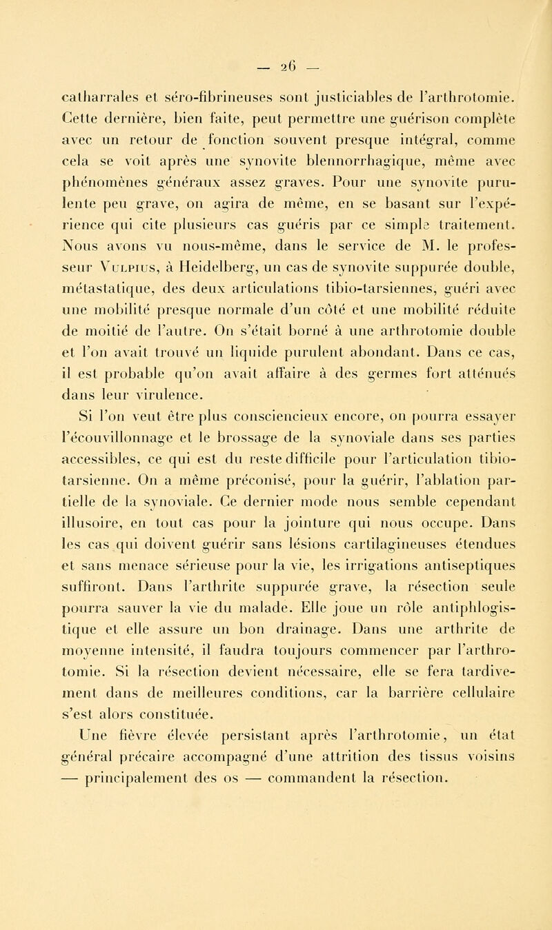 calharrales et séro-fibrineuses sont justiciables de l'arthrotomie. Cette dernière, bien faite, peut permettre une guérison complète avec un retour de fonction souvent presque intégral, comme cela se voit après une synovite blennorrhagique, même avec phénomènes généraux assez graves. Pour une synovite puru- lente peu grave, on agira de même, en se basant sur l'expé- rience qui cite plusieurs cas guéris par ce simple traitement. Nous avons vu nous-même, dans le service de M. le profes- seur VuLPius, à Heidelberg, un cas de synovite suppurée double, métastatique, des deux articulations tibio-tarsiennes, guéri avec une mobilité presque normale d'un côté et une mobilité réduite de moitié de l'autre. On s'était borné à une arthrotomie double et l'on avait trouvé un liquide purulent abondant. Dans ce cas, il est probable qu'on avait affaire à des germes fort atténués dans leur virulence. Si l'on veut être plus consciencieux encore, on pourra essayer l'ëcouvillonnage et le brossage de la synoviale dans ses parties accessibles, ce qui est du reste difficile pour l'articulation tibio- tarsienne. On a même préconisé, pour la guérir, l'ablation par- tielle de la synoviale. Ce dernier mode nous semble cependant illusoire, en tout cas pour la jointure qui nous occupe. Dans les cas qui doivent guérir sans lésions cartilagineuses étendues et sans menace sérieuse pour la vie, les irrigations antiseptiques suffiront. Dans l'arthrite suppurée grave, la résection seule pourra sauver la vie du malade. Elle joue un rôle antiphlogis- tique et elle assure un bon drainage. Dans une arthrite de moyenne intensité, il faudra toujours commencer par l'arthro- tomie. Si la résection devient nécessaire, elle se fera tardive- ment dans de meilleures conditions, car la barrière cellulaire s'est alors constituée. Une fièvre élevée persistant après l'arthrotomie, un état général précaire accompagné d'une attrition des tissus voisins — principalement des os — commandent la résection.