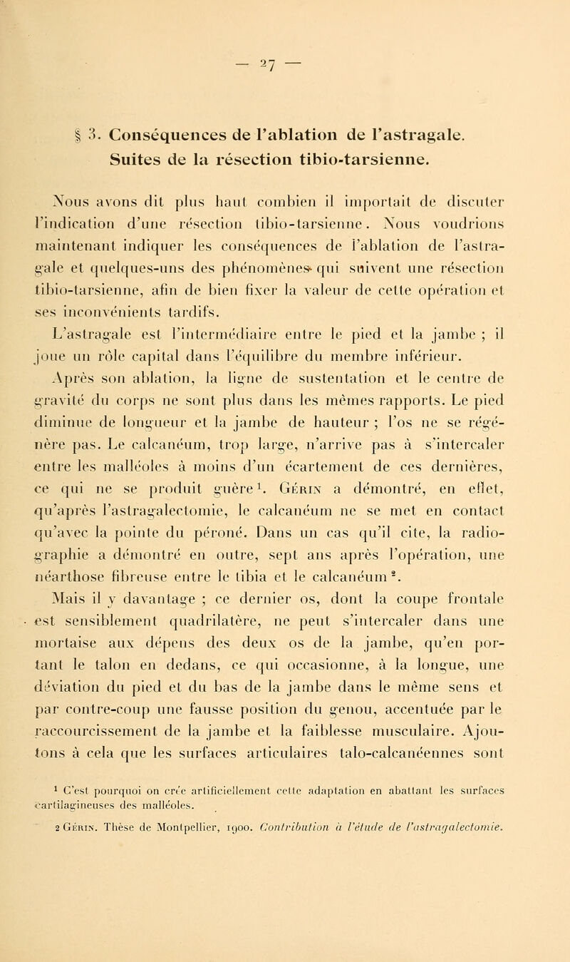 I .'^. Conséquences de l'ablation de l'astragale. Suites de la résection tibio-tarsienne. Nous avons dit plus haut combien il importait de discuter l'indication d'une résection tibio-tarsienne. Nous voudrions maintenant indiquer les conséquences de l'ablation de l'astra- gale et quelques-uns des phénomènes*- qui suivent une résection tibio-tarsienne, afin de bien fixer la valeur de cette opération et ses inconvénients tardifs. L'astragale lest l'intermédiaire entre le pied et la jambe ; il joue un rôle capital dans l'équilibre du membre inférieur. Après son ablation, la ligne de sustentation et le centre de gravité du corps ne sont plus dans les mêmes rapports. Le pied diminue de longueur et la jambe de hauteur ; l'os ne se régé- nère pas. Le calcanéum, trop large, n'arrive pas à s'intercaler entre les malléoles à moins d'un écartement de ces dernières, ce qui ne se produit guère ^. Gérin a démontré, en ellet, qu'après l'astragalectomie, le calcanéum ne se met en contact qu'avec la pointe du péroné. Dans un cas qu'il cite, la radio- graphie a démontré en outre, sept ans après l'opération, une néarthose fibreuse entre le tibia et le calcanéum*. Mais il y davantage ; ce dernier os, dont la coupe frontale €st sensiblement quadrilatère, ne peut s'intercaler clans une mortaise aux dépens des deux os de la jambe, qu'en por- tant le talon en dedans, ce qui occasionne, à la longue, une déviation du pied et du bas de la jambe dans le même sens et par contre-coup une fausse position du genou, accentuée par le raccourcissement de la jambe et la faiblesse musculaire. Ajou- tons à cela que les surfaces articulaires talo-calcanéennes sont 1 C'est poiii'qiioi on crt'c arlificiellcment celle adaptation en abatlant les surfaces cartilagineuses des malléoles. 2 GÉRiN. Thèse de Montpellier, igoo. Contribution ii l'étude de l'astragalectomie.