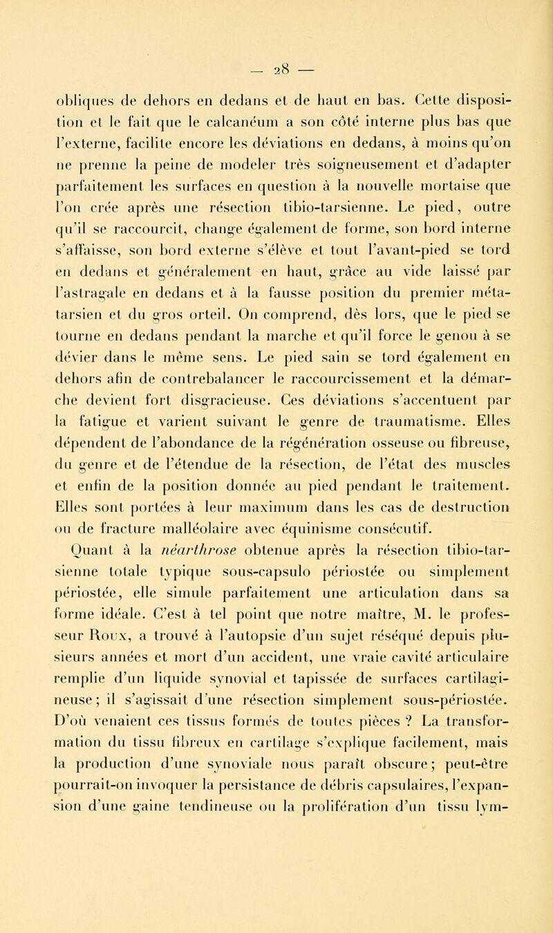 — 2l obliques de dehors en dedans et de haut en bas. Cette disposi- tion et le fait que le calcanéum a son côté interne plus bas que l'externe, facilite encore les déviations en dedans, à moins qu'on ne prenne la peine de modeler très soigneusement et d'adapter parfaitement les surfaces en question à la nouvelle mortaise que l'on crée après une résection tibio-tarsienne. Le pied, outre qu'il se raccourcit, change également de forme, son bord interne s'affaisse, son bord externe s'élève et tout l'avant-pied se tord en dedans et généralement en haut, grâce au vide laissé par l'astragale en dedans et à la fausse position du premier méta- tarsien et du gros orteil. On comprend, dès lors, que le pied se tourne en dedans pendant la marche et qu'il force le genou à se dévier dans le même sens. Le pied sain se tord également en dehors afin de contrebalancer le raccourcissement et la démar- che devient fort disgracieuse. Ces déviations s'accentuent par la fatigue et varient suivant le genre de traumatisme. Elles dépendent de l'abondance de la régénération osseuse ou fibreuse, du genre et de l'étendue de la résection, de l'état des muscles et enfin de la position donnée au pied pendant le traitement. Elles sont portées à leur maximum dans les cas de destruction ou de fracture malléolaire avec équinisme consécutif. Quant à la néarthrose obtenue après la résection tibio-tar- sienne totale typique sous-capsulo périostée ou simplement périostée, elle simule parfaitement une articulation dans sa forme idéale. C'est à tel point que notre maître, M. le profes- seur Roux, a trouvé à l'autopsie d'un sujet réséqué depuis plu- sieurs années et mort d'un accident, une vraie cavité articulaire remplie d'un liquide synovial et tapissée de surfaces cartilagi- neuse; il s'agissait d'une résection simplement sous-périostée. D'où venaient ces tissus formés de toutes pièces ? La transfor- mation du tissu fibreux en cartilage s'explique facilement, mais la production d'une synoviale nous paraît obscure; peut-être pourrait-on invoquer la persistance de débris capsulaires, l'expan- sion d'une gaine tendineuse ou la prolifération d'un tissu lym-
