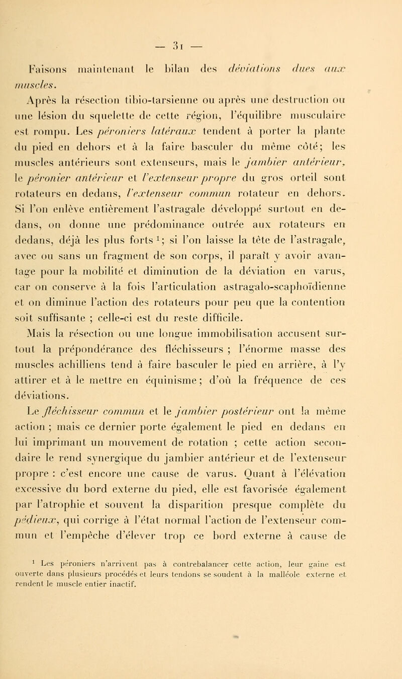 — ;^T — Faisons iiia'niloiiaiil le hilaii des (lênialions ducs <ulx /nnscles. Après la résection (il)io-larsieune ou après une deslruclion ou une lésion du squelette de cette région, l'équilibre musculaire est rompu. Les péroniers latéraux tendent à porter la plante du pied en dehors et à la faire basculer du même côté; les muscles antérieurs sont extenseurs, mais le jambier antérieur, \c péronier antérieur et l'extenseur propre du gros orteil sont rotateurs en dedans, l'extenseur commun rotateur en dehors. Si l'on enlève entièrement l'astragale développé surtout en de- dans, on donne une prédominance outrée aux rotateurs en dedans, déjà les plus forts i; si l'on laisse la tête de l'astrag-ale, avec ou sans un frag-ment de son corps, il paraît y avoir avan- tage pour la mobilité et diminution de la déviation en varus, car on conserve à la fois l'articulation astragalo-scaphoïdienne et on diminue l'action des rotateurs pour peu que la contention soit suffisante ; celle-ci est du reste difficile. Mais la résection ou une longue immobilisation accusent sur- tout la prépondérance des fléchisseurs ; l'énorme masse des muscles achilliens tend à faire basculer le pied en arrière, à l'y attirer et à le mettre en équinisme ; d'où la fréquence de ces déviations. Le fléchisseur commun et le jambier postérieur ont la même action ; mais ce dernier porte également le pied en dedans en lui imprimant un mouvement de rotation ; cette action secon- daire le rend synerg-ique du jambier antérieur et de l'extenseur propre : c'est encore une cause de varus. Quant à l'élévation excessive du bord externe du pied, elle est favorisée également par l'atrophie et souvent la disparition presque complète du pédieux, qui corrige à l'état normal Faction de l'extenseur com- mun et l'empêche d'élever trop ce bord externe à cause de 1 Les péroniers n'arrivent pas à contrebalancer cette action, leur gaine est ouverte dans plusieurs procédés et leurs tendons se soudent à la malléole externe et rendent le muscle entier inactif.