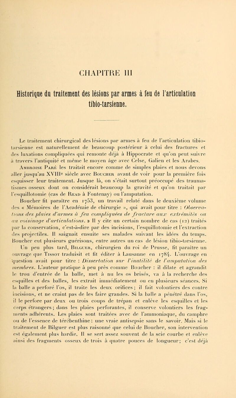 CHAPITRE III Historique du traitement des lésions par armes à feu de l'articulation tibio-tarsienne. Le traitement chirurgical des lésions par armes à feu de l'articulation tibio- tarsienne est naturellement de beaucoup postérieur à celui des fractures et des luxations compliquées qui remonte déjà à Hippocrate et qu'on peut suivre à travers l'antiquité et même le moyen âge avec Celse, Galien et les Arabes. Ambroise Paré les traitait encore comme de simples plaies et nous devons aller jusqu'au XVIIIe siècle avec Boucher avant de voir pour la première fois esquisser leur traitement. Jusque là, on s'était surtout préoccupé des trauma- tismes osseux dont on considérait beaucoup la gravité et qu'on traitait par resquillotomie (cas de Read à Fontenay) ou l'amputation. Boucher fit paraître en 1753, un travail relaté dans le deuxième volume des « Mémoires de l'Académie de chirurgie », qui avait pour titre : Observa- tions des plaies d'armes à feu compliquées de fracture aux extrémités ou aa voisinage d'articulations. » Il y cite un certain nombre de cas (12) traités par la conservation, c'est-à-dire par des incisions, l'esquillotomie et l'extraction des projectiles. Il saignait ensuite ses malades suivant les idées du temps. Boucher eut plusieurs guérisons, entre autres un cas de lésion tibio-tarsienne. Un peu plus tard, Bilguer, chirurgien du roi de Prusse, fit paraître un ouvrage que Tissot traduisit et fit éditer à Lausanne en 1784. L'ouvrage en ■question avait pour titre : Dissertation sur l'inutilité de Uamputation des membres. L'auteur pratique à peu près comme Boucher : il dilate et agrandit le trou d'entrée de la balle, met à nu les os brisés, va à la recherche des esquilles et des balles, les extrait immédiatement ou en plusieurs séances. Si la balle a perforé l'os, il traite les deux orifices ; il fait volontiers des contre incisions, et ne craint pas de les faire grandes. Si la balle a pénétré dans l'os, il le perfore par deux ou trois coups de trépan et enlève les esquilles et les corps étrangers ; dans les plaies perforantes, il conserve volontiers les frag- ments adhérents. Les plaies sont traitées avec de l'ammoniaque, du camphre ou de l'essence de térébenthine : une vraie antisepsie sans le savoir. Mais si le traitement de Bilguer est plus raisonné que celui de Boucher, son intervention est également plus hardie. Il se sert assez souvent de la scie courbe et enlève ainsi des fragments osseux de trois à quatre pouces de longueur; c'est déjà