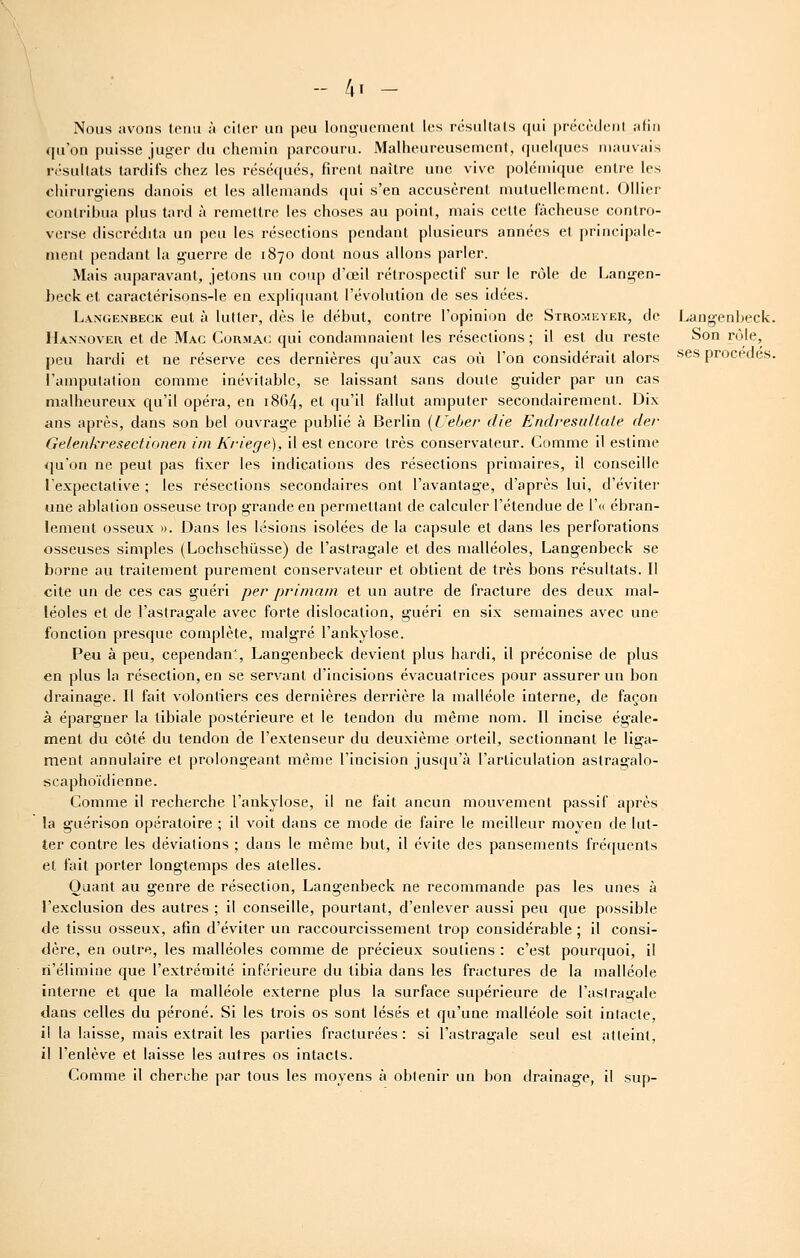 - /,! - Nous avons tenu à ciler un peu longuement les résultais qui précèdent afin qu'on puisse juger du chemin parcouru. Malheureusement, quel((ucs mauvais résultats tardifs chez les réséqués, firent naître une vive polémique entre les chirurgiens danois et les allemands cpai s'en accusèrent mutuellement. Ollier contribua plus tard à remettre les choses au point, mais cette fâcheuse contro- verse discrédita un peu les résections pendant plusieurs années et principale- ment pendant la guerre de 1870 dont nous allons parler. Mais auparavant, jetons un coup d'œil rétrospectif sur le rôle de Langen- beck et caractérisons-le en expliquant l'évolution de ses idées. Langenbegk eut à lutter, dès le début, contre l'opinion de Stromeyer, de Langenbeck. Hannover et de Mac Cormac qui condamnaient les résections ; il est du reste Son rôle, peu hardi et ne réserve ces dernières qu'aux cas où l'on considérait alors ^^^ procèdes, l'amputation comme inévitable, se laissant sans doute guider par un cas malheureux qu'il opéra, en i8G4, et qu'il fallut amputer secondairement. Dix ans après, dans son bel ouvrage publié à Berlin {i'eber die Endresidlale der Gelenkresectionen iin Kriege), il est encore très conservateur. Comme il estime qu'on ne peut pas fixer les indications des résections primaires, il conseille l'expectative ; les résections secondaires ont l'avantage, d'après lui, d'éviter une ablation osseuse trop grande en permettant de calculer l'étendue de r« ébran- lement osseux ». Dans les lésions isolées de la capsule et dans les perforations osseuses simples (Lochschûsse) de l'astragale et des malléoles, Langenbeck se borne au traitement purement conservateur et obtient de très bons résultats. Il cite un de ces cas guéri per primam et un autre de fracture des deux mal- léoles et de l'astragale avec forte dislocation, guéri en six semaines avec une fonction presque complète, malgré l'ankylose. Peu à peu, cependant, Langenbeck devient plus hardi, il préconise de plus en plus la résection, en se servant d'incisions évacuatrices pour assurer un bon drainage. Il fait volontiers ces dernières derrière la malléole interne, de façon à épargner la tibiale postérieure et le tendon du même nom. Il incise égale- ment du côté du tendon de l'extenseur du deuxième orteil, sectionnant le liga- ment annulaire et prolongeant même l'incision jusqu'à l'articulation astragalo- scaphoïdienne. Comme il recherche l'ankylose. Il ne fait aucun mouvement passif après la guérison opératoire ; il voit dans ce mode de faire le meilleur moyen de lut- ter contre les déviations ; dans le même but, il évite des pansements fré([uents et fait porter longtemps des atelles. Quant au genre de résection, Langenbeck ne recommande pas les unes à l'exclusion des autres ; il conseille, pourtant, d'enlever aussi peu que possible de tissu osseux, afin d'éviter un raccourcissement trop considérable ; il consi- dère, en outre, les malléoles comme de précieux soutiens : c'est pourquoi, il n'élimine que l'extrémité inférieure du tibia dans les fractures de la malléole interne et que la malléole externe plus la surface supérieure de l'astragale dans celles du péroné. Si les trois os sont lésés et qu'une malléole soit intacte, il la laisse, mais extrait les parties fracturées: si l'astragale seul est atteint, il l'enlève et laisse les autres os intacts. Comme il cherche par tous les moyens à obtenir un bon drainage, il sup-