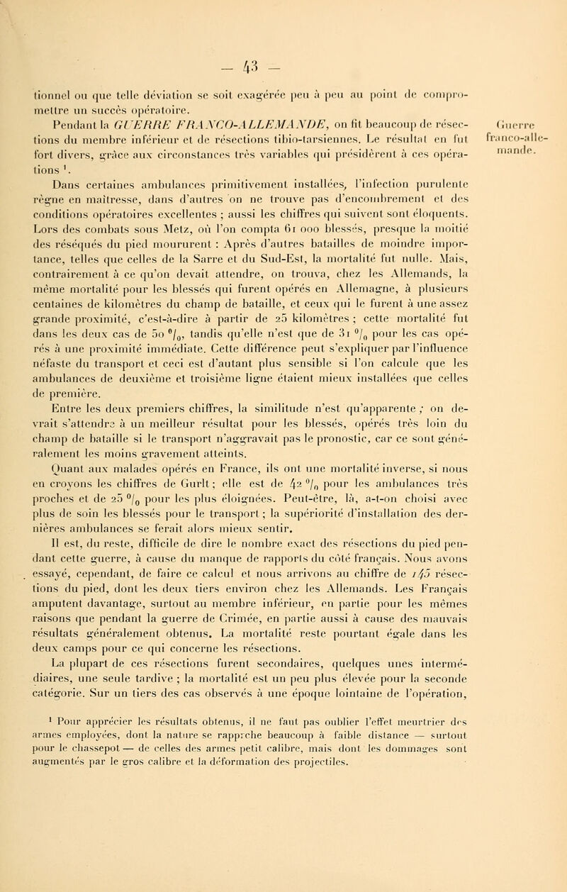 (ioDiioI ou que telle déviation se soit exagérée peu à peu au point de conipro- mellre un succès opératoire. Pendant la Gi'ERRE FHAXCO-ALLEMANDE, on fit beaucoup de résec- (lucn-c lions du membre inférieur et de résections tibio-tarsiennes. Le résultai en lui franco-allc- tort divers, grâce aux circonstances très variables (jui présidèrent à ces opéra- mande, lions '. Dans certaines ambulances primitivement installées^ l'inleclion purulente règne en maîtresse, dans d'autres on ne trouve pas d'encombrement et des conditions opératoires excellentes ; aussi les chiffres qui suivent sont éloquents. Lors des combats sous Metz, où l'on compta 6i ooo blessés, presque la moitié des réséqués du pied moururent : Après d'autres batailles de moindre impor- tance, telles que celles de la Sarre et du Sud-Est, la mortalité fut nulle. Mais, contrairement à ce qu'on devait attendre, on trouva, chez les Allemands, la même mortalité pour les blessés qui furent opérés en Allemagne, à plusieurs centaines de kilomètres du champ de bataille, et ceux qui le furent à une assez grande proximité, c'est-à-dire à partir de 25 kilomètres ; cette mortalité fut dans les deux cas de 5o '/g, tandis qu'elle n'est que de 3i /^ pour les cas opé- rés à une proximité immédiate. Cette différence peut s'expliquer par l'influence néfaste du transport et ceci est d'autant plus sensible si l'on calcule que les ambulances de deuxième et troisième ligne étaient mieux installées que celles de première. Entre les deux premiers chiffres, la similitude n'est qu'apparente ; on de- vrait s'attendra à un meilleur résultat pour les blessés, opérés très loin du champ de bataille si le transport n'aggravait pas le pronostic, car ce sont géné- ralement les moins gravement atteints. Quant aux malades opérés en France, ils ont une mortalité inverse, si nous en croyons les chiffres de Gurlt ; elle est de l\2 /^ pour les ambulances très proches et de 25 *'/q pour les plus éloignées. Peut-être, là, a-t-on choisi avec plus de soin les blessés pour le transport ; la supériorité d'installation des der- nières ambulances se ferait alors mieux sentir. 11 est, du reste, difficile de dire le nombre exact des résections du pied pen- dant cette guerre, à cause du manque de rapports du côté français. Nous avons essayé, cependant, de faire ce calcul et nous arrivons au chiffre de i45 résec- tions du pied, dont les deux tiers environ chez les Allemands. Les Français amputent davantage, surtout au membre inférieur, en partie pour les mêmes raisons que pendant la guerre de Crimée, en partie aussi à cause des mauvais résultats généralement obtenus. La mortalité reste pourtant égale dans les deux camps pour ce qui concerne les résections. La plupart de ces résections furent secondaires, quelques unes intermé- diaires, une seule tardive ; la mortalité est un peu plus élevée pour la seconde catégorie. Sur un tiers des cas observés à une époque lointaine de l'opération, ' Pour apprécier les résultats obtenus, il ne faut pas oublier l'effet meurtrier des armes employées, dont la nature se rapprche beaucoup à faible distance — surtout pour le chassepot — de celles des armes petit calibre, mais dont les dommages sonl augmentés par le gros calibre et la déformation des projectiles.
