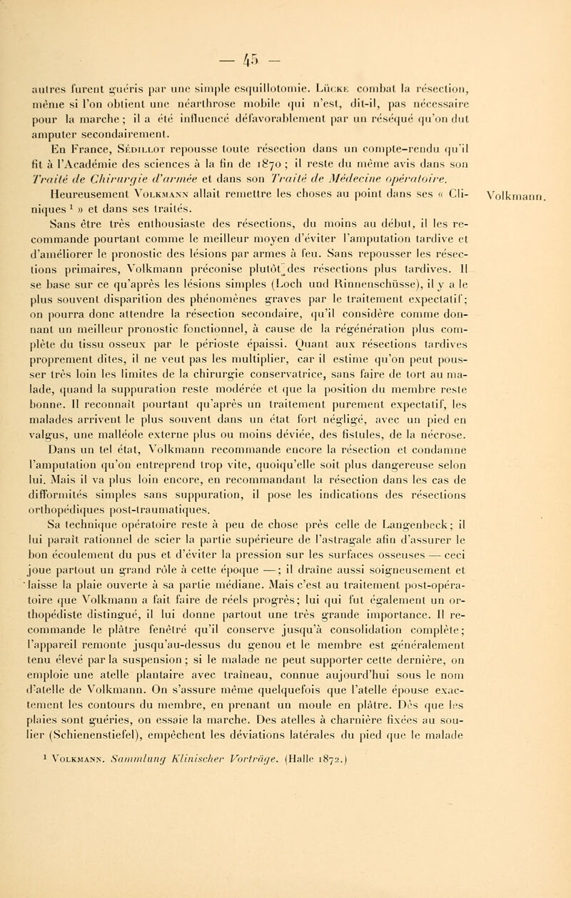 autres furent guéris par une simple cs(|uillolomie. Lùckk combat la résection, même si l'on obtient une néarthrose mobile (|ui n'est, dit-il, pas nécessaire pour la marche ; il a été intluencé dél'avorablement par un réséqué qu'on dut amputer secondairement. En France, Sédillot repousse toute résection dans un compte-rendu ()uil fil à l'Académie des sciences à la fin de 1870 ; il reste du même avis dans son Traité de Chi/'iirr/ie d'ariuëe et dans son Traité de Médecine opératoire. Heureusement Volkmaxn allait remettre les choses au point dans ses « Cli- Volkmanti. niques ^ » et dans ses traités. Sans être très enthousiaste des résections, du moins au début, il les re- commande pourtant comme le meilleur moyen d'éviter l'amputation tardive et d'améliorer le pronostic des lésions par armes à feu. Sans repousser les résec- tions primaires, Volkmann préconise plutôt^des résections plus tardives. 11 se base sur ce qu'après les lésions simples (Loch und Rinnenschùsse), il y a le plus souvent disparition des phénomènes graves par le traitement expectalif; on pourra donc attendre la résection secondaire, qu'il considère comme don- nant un meilleur pronostic fonctionnel, à cause de la régénération plus com- plète du tissu osseux par le périoste épaissi. Quant aux résections tardives proprement dites, il ne veut pas les multiplier, car il estime qu'on peut pous- ser très loin les limites de la chirurgie conservatrice, sans faire de tort au ma- lade, quand la suppuration reste modérée et que la position du membre reste bonne. Il reconnaît pourtant qu'après un traitement purement expectalif, les malades arrivent le plus souvent dans un état fort négligé, avec un pied en valgus, une malléole externe plus ou moins déviée, des fistules, de la nécrose. Dans un tel état, Volkmann recommande encore la résection et condamne l'amputation qu'on entreprend trop vite, quoiqu'elle soit plus dangereuse selon lui. Mais il va plus loin encore, en recommandant la résection dans les cas de difformités simples sans suppuration, il pose les indications des résections orthopédiques post-traumatiques. Sa technique opératoire reste à peu de chose près celle de Langenbeck; il lui paraît rationnel de scier la partie supérieure de l'astragale afin d'assurer le bon écoulement du pus et d'éviter la pression sur les surfaces osseuses — ceci joue partout un grand rôle à cette époque —; il draine aussi soigneusement et laisse la plaie ouverte à sa partie médiane. Mais c'est au traitement post-opéra- toire que Volkmann a fait faire de réels progrès; lui qui fut également un or- thopédiste distingué, il lui donne partout une très grande importance. Il re- commande le plâtre fenêtre qu'il conserve jusqu'à consolidation complète; l'appareil remonte jusqu'au-dessus du genou et le membre est généralement tenu élevé par la suspension ; si le malade ne peut supporter cette dernière, on emploie une atelle plantaire avec traîneau, connue aujourd'hui sous le nom d-atelle de Volkmann. On s'assure même quelquefois que l'atelle épouse exac- tement les contours du membre, en prenant un moule en plâtre. Dès que les plaies sont guéries, on essaie la marche. Des atelles à charnière fixées au sou- lier (Schienenstiefel), empêchent les déviations latérales du pied que le malade 1 Volkmann. Sainmlung Klinischer Vorfrâr/e. (Halle 1872.)