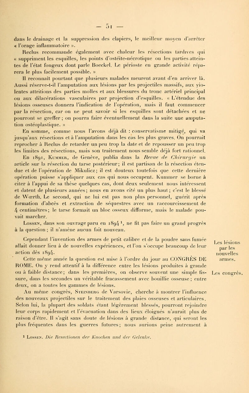 dans le drainage el la suppression des clapiers, le nieilleiir moyen d'jirrèter « l'orage inflammatoire ». Reclus recommande également avec chaleur les résections tardives (]ui « suppriment les esquilles, les points d'ostéite-nécrotique ou les parties attein- tes de l'état fongeux dont parle Boeckel. Le périoste en grande activité répa- rera le plus facilement possible. » 11 reconnaît pourtant que plusieurs malades meurent avant d'en arriver là. Aussi réserve-t-il l'amputation aux lésions par les projectiles massifs, aux vio- lentes atlrilions des parties molles et aux blessures du tronc artériel principal ou aux dilacéralions vasculaires par projection d'esquilles. <( L'étendue des lésions osseuses donnera l'indication de l'opération, mais il faut commencer par la résection, car on ne peut savoir si les esquilles sont détachées et ne pourront se greffer ; on pourra faire éventuellement dans la suite une amputa- tion ostéoplastique. » En somme, comme nous l'avons déjà dit : conservatisme mitigé, qui va jusqu'aux résections et à l'amputation dans les cas les plus graves. On pourrait reprocher à Reclus de retarder un peu trop la date et de repousser un peu trop les limites des résections, mais son traitement nous semble déjà fort rationnel. En 1891, KuMMER, de Genève, publia dans la Revue de Chirurgie un article sur la résection du tarse postérieur; il est partisan de la résection éten- due et de l'opération de Mikulicz ; il est douteux toutefois que cette dernière opération puisse s'appliquer aux cas qui nous occupent. Kummer se borne à citer à l'appui de sa thèse quelques cas, dont deux seulement nous intéressent et datent de plusieurs années; nous en avons cité un plus haut ; c'est le blessé de Wœrlh. Le second, qui ne lui est pas non plus personnel, guérit après formation d'abcès et extraction de séquestres avec un raccourcissement de 4 centimètres; le tarse formait un bloc osseux difforme, mais le malade pou- vait marcher. LossEN, dans son ouvrage paru en 1894 ^, ne fit pas faire un grand progrès à la question ; il n'amène aucun fait nouveau. Cependant l'invention des armes de petit calibre et de la poudre sans fumée allait donner lieu à de nouvelles expériences, et l'on s'occupe beaucoup de leur action dès 1894. Cette même année la question est mise à l'ordre du jour au CONGRES DE ROME. On y rend attentif à la différence entre les lésions produites à grande ou à faible distance; dans les premières, on observe souvent une simple fis- Les conorès sure, dans les secondes un véritable fracassement avec bouillie osseuse ; entre deux, on a toutes les gammes de lésions. Au même congrès, Steinberg de Varsovie, cherche à montrer l'influence des nouveaux projectiles sur le traitement des plaies osseuses et articulaires. Selon lui, la plupart des soldats étant légèrement blessés, pourront rejoindre leur corps rapidement et l'évacuation dans des lieux éloignés n'aurait plus de raison d'être. Il s'agit sans doute de lésions à grande distance, qui seront les plus fréquentes dans les guerres futures; nous aurions peine autrement à Les lésions par les nouvelles armes. ' LosSEN. Die Besectionen der Knochen iind der Gelenke.