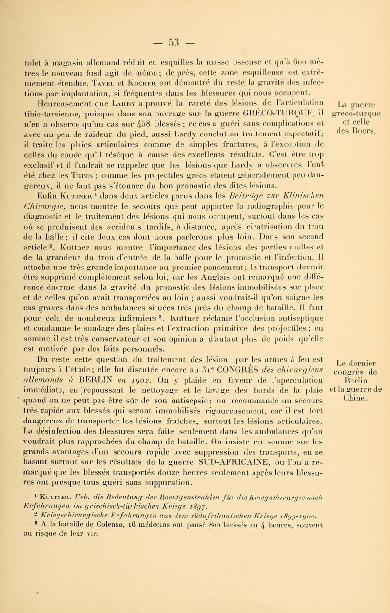 lolet à magasin allemand réduit en esquilles la masse osseuse cl qu'à 600 mè- tres le nouveau fusil agit de même; de près, cette zone esquilleuse est extrê- mement étendue. Tavel et Kogher ont démontré du reste la gravité des iniec- tions par implantation, si fréquentes dans les blessures qui nous occupent. Heureusement que Lardy a prouvé la rareté des lésions^ de l'articulation tibio-tarsienne, puisque dans son ouvrage sur la guerre GRECO-TURQUE, il n'en a observé qu'un cas sur 458 blessés ; ce cas a guéri sans complications et avec un peu de raideur du pied, aussi Lardy conclut au traitement expectatif; il traite les plaies articulaires comme de simples fractures, à l'exception de celles du coude qu'il résèque à cause des excellents résultats. C'est être trop exclusif et il faudrait se rappeler que les lésions que Lardy a observées l'ont été chez les Turcs ; comme les projectiles grecs étaient généralement peu dan- gereux, il ne faut pas s'étonner du bon pronostic des dites lésions. Enfin Kuttner ^ dans deux articles parus dans les Beitràge car Klinisclien Chirurgie, nous montre le secours que peut apporter la radiographie pour le diagnostic et le traitement des lésions qui nous occupent, surtout dans les cas où se produisent des accidents tardifs, à distance, après cicatrisation du trou de la balle ; il cite deux cas dont nous parlerons plus loin. Dans son second article ^, Kuttner nous montre l'importance des lésions des parties molles et de la grandeur du trou d'entrée de la balle pour le pronostic et l'infection. Il attache une très grande importance au premier pansement; le transport devrait être supprimé complètement selon lui, car les Anglais ont remarqué une diffé- rence énorme dans la gravité du pronostic des lésions immobilisées sur place et de celles qu'on avait transportées au loin ; aussi voudrait-il qu'on soigne les cas graves dans des ambulances situées très près du champ de bataille. Il faut pour cela de nombreux infirmiers ^. Kuttner réclame l'occlusion antiseptique et condamne le sondage des plaies et l'extraction primitive des projectiles ; en somme il est très conservateur et son opinion a d'autant plus de poids qu'elle est motivée par des faits personnels. Du reste cette question du traitement des lésion : par les armes à feu est toujours à l'étude; elle fut discutée encore au 3i^ CONGRES des chirurgiens allemands à BERLIN en igo2. On y plaide en faveur de l'operculation immédiate, en [repoussant le nettoyage et le lavage des bords de la plaie quand on ne peut pas être sur de son antisepsie ; on recommande un secours très rapide aux blessés qui seront immobilisés rigoureusement, car il est fort dangereux de transporter les lésions fraîches, surtout les lésions articulaires. La désinfection des blessures sera faite seulement dans les ambulances qu'on voudrait plus rapprochées du champ de bataille. On insiste en somme sur les grands avantages d'un secours rapide avec suppression des transports, en se basant surtout sur les résultats de la guerre SUD-AFRICAINE, où l'on a re- marqué que les blessés transportés douze heures seulement après leurs blessu- res ont presque tous guéri sans suppuration. ' Kuttner. Ueb. die Bedeiitiinff der Roentgeristrahlen fur die Kriegschirurçflenach Erfahriingen iin griechisch-tûrkischen Kriege iSgy. 2 Kriegschii'iirgische Erfahriingen aus dem siidafrikanischen Kriege iSgg-igoo. * A la bataille de Colenso, 16 médecins ont pansé 800 blessés en 4 heures, souvent au risque de leur vie. La guerre greco-turque et celle des Boers. Le dernier congrès de Berlin et la guerre de Chine.