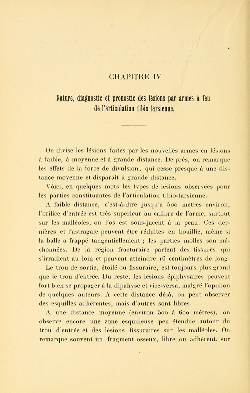 Nature, diagnostic et pronostic des lésions par armes à feu de l'articulation tibio-tarsienne. On divise les lésions faites par les nouvelles armes en lésions à faible, à moyenne et à grande distance. De près, on remarque les effets de la force de divulsion, qui cesse presque à une dis- tance moyenne et disparaît à g-rande distance. Voici, en quelques mots les types de lésions observées pour les parties constituantes de l'articulation tibio-tarsienne. A faible distance, c'est-à-dire jusqu'à 5oo mètres environ, l'orifice d'entrée est très supérieur au calibre de l'arme, surtout sur les malléoles, où l'os est sous-jacent à la peau. Ces der- nières et l'astrag'ale peuvent être réduites en bouillie, même si la balle a frappé tang-entiellement ; les parties molles son mâ- chonnées. De la rég-ion fracturaire partent des fissures qui s'irradient au loin et peuvent atteindre t6 centimètres de long. Le trou de sortie, étoile ou fissuraire, est toujours plus grand que le trou d'entrée. Du reste, les lésions épiphysaires peuvent fort bien se propag-er à la dipahyse et vice-versa, malgré l'opinion de quelques auteurs. A cette distance déjà, on peut observer des esquilles adhérentes, mais d'autres sont libres. A une distance moyenne (environ 5oo à 600 mètres), on observe encore une zone esquilleuse peu étendue autour du trou d'entrée et des lésions fissuraires sur les malléoles. On remarque souvent un fragment osseux, libre ou adhérent, sur