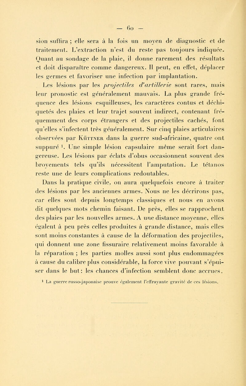 sion suffira ; elle sera à la fois un moyen de diagnostic et de traitement. L'extraction n'est du reste pas toujours indiquée. Quant au sondage de la plaie, il donne rarement des résultats et doit disparaître comme dangereux. Il peut, en effet, déplacer les germes et favoriser une infection par implantation. Les lésions par les projectiles d'artillerie sont rares, mais leur pronostic est généralement mauvais. La plus grande fré- quence des lésions esquilleuses, les caractères contus et déchi- quetés des plaies et leur trajet souvent indirect, contenant fré- quemment des corps étrangers et des projectiles cachés, font qu'elles s'infectent très généralement. Sur cinq plaies articulaires observées par Kûttner dans la guerre sud-africaine, quatre ont suppuré ^. Une simple lésion capsulaire même serait fort dan- gereuse. Les lésions par éclats d'obus occasionnent souvent des broyements tels qu'ils nécessitent l'amputation. Le tétanos reste une de leurs complications redoutables. Dans la pratique civile, on aura quelquefois encore à traiter des lésions par les anciennes armes. Nous ne les décrirons pas, car elles sont depuis longtemps classiques et nous en avons dit quelques mots chemin faisant. De près, elles se rapprochent des plaies par les nouvelles armes. A une distance moyenne, elles égalent à peu près celles produites à grande distance, mais elles sont moins constantes à cause de la déformation des projectiles, qui donnent une zone fissuraire relativement moins favorable à la réparation ; les parties molles aussi sont plus endommagées à cause du calibre plus considérable, la force vive pouvant s'épui- ser dans le but: les chances d'infection semblent donc accrues. 1 La guerre russo-japonaise prouve également l'effrayante g-ravité de ces lésions.