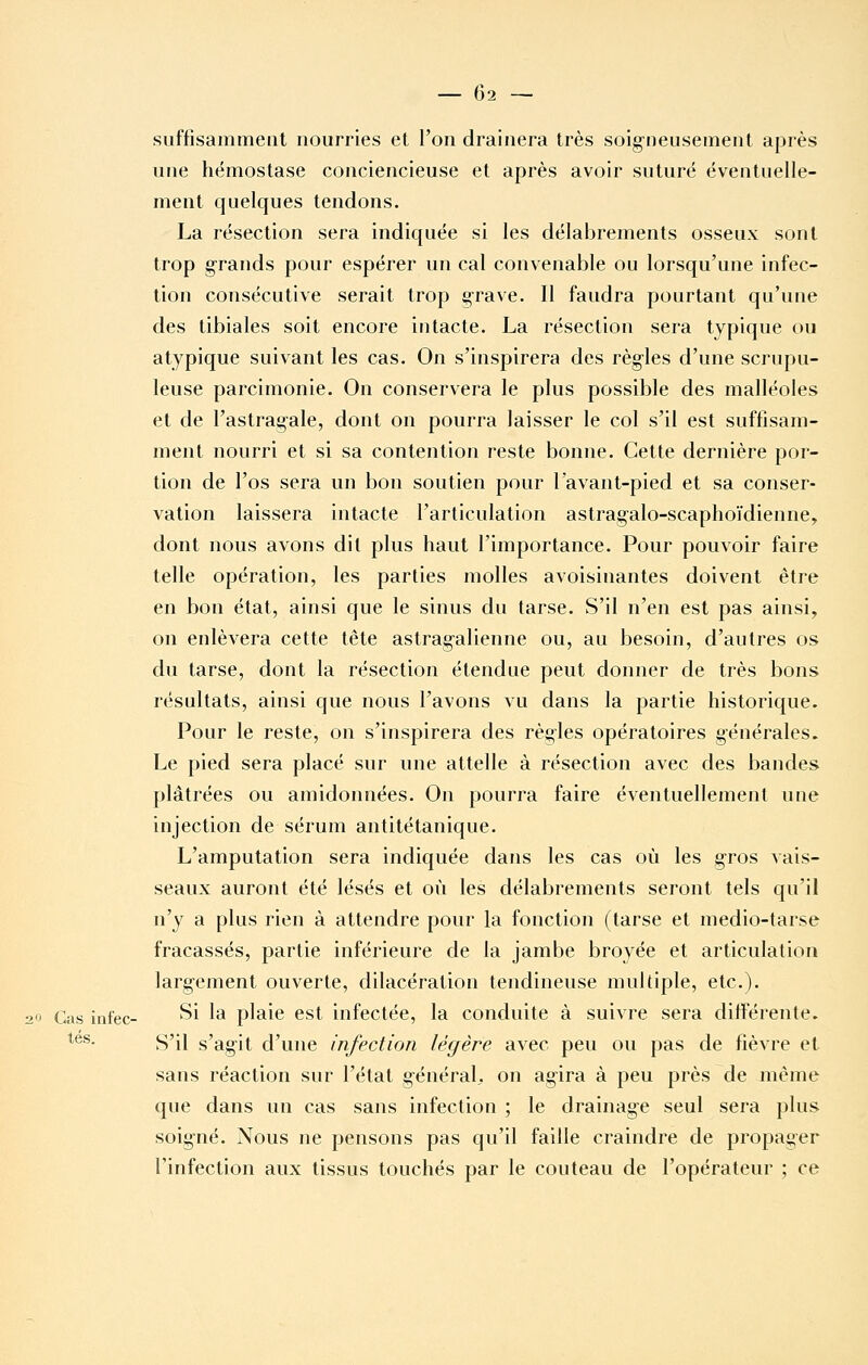 suffisamment nourries et l'on drainera très soigneusement après une hémostase conciencieuse et après avoir suturé éventuelle- ment quelques tendons. La résection sera indiquée si les délabrements osseux sont trop g^rands pour espérer un cal convenable ou lorsqu'une infec- tion consécutive serait trop grave. Il faudra pourtant qu'une des tibiales soit encore intacte. La résection sera typique ou atypique suivant les cas. On s'inspirera des règles d'une scrupu- leuse parcimonie. On conservera le plus possible des malléoles et de l'astragale, dont on pourra laisser le col s'il est suffisam- ment nourri et si sa contention reste bonne. Cette dernière por- tion de l'os sera un bon soutien pour l'avant-pied et sa conser- vation laissera intacte l'articulation astragalo-scaphoïdienne, dont nous avons dit plus haut l'importance. Pour pouvoir faire telle opération, les parties molles avoisinantes doivent être en bon état, ainsi que le sinus du tarse. S'il n'en est pas ainsi, on enlèvera cette tête astragalienne ou, au besoin, d'autres os du tarse, dont la résection étendue peut donner de très bons résultats, ainsi que nous l'avons vu dans la partie historique. Pour le reste, on s'inspirera des règles opératoires générales- Le pied sera placé sur une attelle à résection avec des bandes plâtrées ou amidonnées. On pourra faire éventuellement une injection de sérum antitétanique. L'amputation sera indiquée dans les cas où les gros vais- seaux auront été lésés et où les délabrements seront tels qu'il n'y a plus rien à attendre pour la fonction (tarse et medio-tarse fracassés, partie inférieure de la jambe broyée et articulation largement ouverte, dilacération tendineuse multiple, etc.). 20 Cas infec- ^i la plaie est infectée, la conduite à suivre sera différente. **^*- S'il s'agit d'une infection légère avec peu ou pas de fièvre et sans réaction sur l'état général,, on agira à peu près de même que dans un cas sans infection ; le drainage seul sera plus soigné. Nous ne pensons pas qu'il faille craindre de propager l'infection aux tissus touchés par le couteau de l'opérateur ; ce