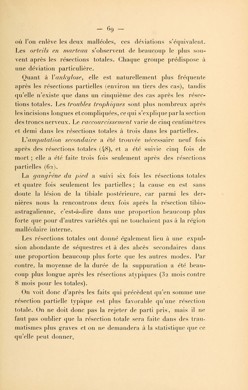 - <><J - où l'on enlève les deux malléoles, ces dévialions s'équivalent. Les orteils en marteau s'observent de beaucoup le plus sou- vent après les résections totales. Chaque groupe prédispose à une déviation particulière. Quant à Vankylose, elle est naturellement plus fréquente après les résections partielles (environ un tiers des cas), tandis qu'elle n'existe que dans un cinquième des cas après les résec- tions totales. Les troubles trophiques sont plus nombreux après les incisions longues et compliquées, ce qui s'explique par la section des troncs nerveux. Le raccourcissement varie de cinq centimètres et demi dans les résections totales à trois dans les partielles. L'amputation secondaire a été trouvée nécessaire neuf fois après des résections totales (48), et a été suivie cinq fois de mort ; elle a été faite trois fois seulement après des résections partielles (62). La gangrène du pied a suivi six fois les résections totales et quatre fois seulement les partielles ; la cause en est sans doute la lésion de la tibiale postérieure, car parmi les der- nières nous la rencontrons deux fois après la résection tibio- astragalienne, c'est-à-dire dans une proportion beaucoup plus forte que pour d'autres variétés qui ne touchaient pas à la région malléolaire interne. Les résections totales ont donné également lieu à une expul- sion abondante de séquestres et à des abcès secondaires dans une proportion beaucoup plus forte que les autres modes. Par contre, la moyenne de la durée de la suppuration a été beau- coup plus longue après les résections atypiques (32 mois contre 8 mois pour les totales). On voit donc d'après les faits qui précèdent qu'en somme une résection partielle typique est plus favorable qu'une résection totale. On ne doit donc pas la rejeter de parti pris, mais il ne faut pas oublier que la résection totale sera faite dans des trau- matismes plus graves et on ne demandera à la statistique que ce qu'elle peut donner.