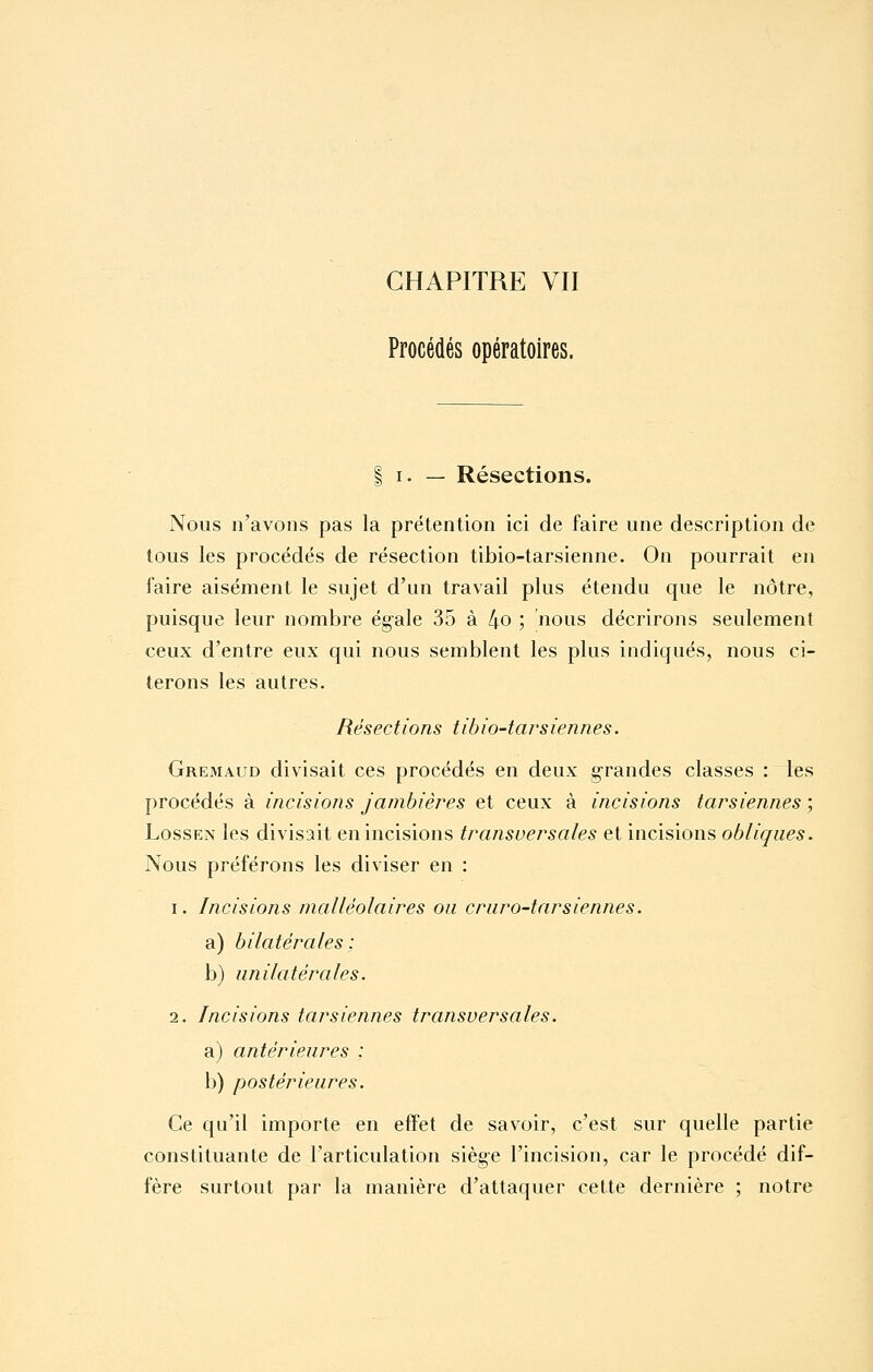 Procédés opératoires. I I. — Résections. Nous n'avons pas la prétention ici de faire une description de tous les procédés de résection tibio-tarsienne. On pourrait en faire aisément le sujet d'un travail plus étendu que le nôtre, puisque leur nombre égale 35 à 4o ; nous décrirons seulement ceux d'entre eux qui nous semblent les plus indiqués, nous ci- terons les autres. Résections tibio-tarsiennes. Gremaud divisait ces procédés en deux grandes classes : les procédés à incisions jambières et ceux à incisions tarsiennes ; LossEN les divisait en incisions transversales et incisions obliques. Nous préférons les diviser en : 1. Incisions niaUéolaires ou cruro-tarsiennes. a) bilatérales : b) unilatérales. 2. Incisions tarsiennes transversales. a) antérieures : b) postérieures. Ce qu'il importe en effet de savoir, c'est sur quelle partie constituante de l'articulation siège l'incision, car le procédé dif- fère surtout par la manière d'attaquer cette dernière ; notre