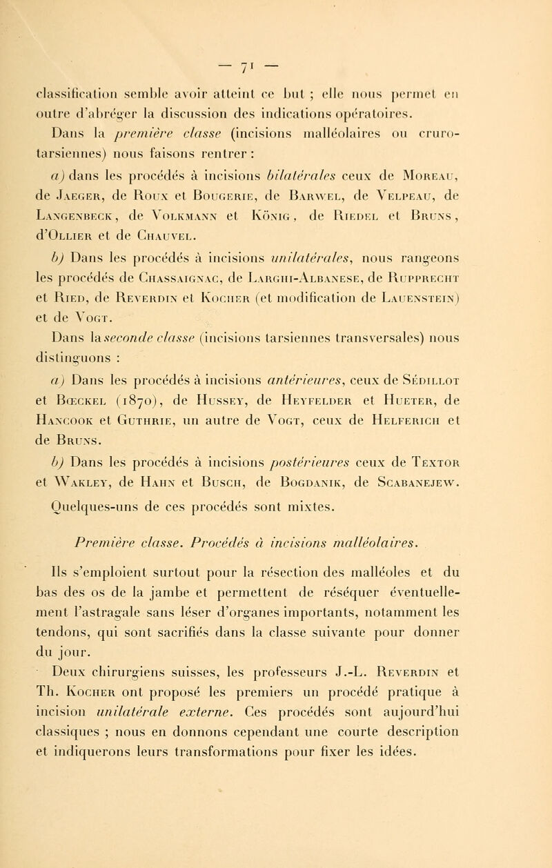 / classification semble avoir atteint ce but ; elle nous permet eu outre d'abréger la discussion des indications opératoires. Dans la première classe (incisions malléolaires ou cruro- tarsiennes) nous faisons rentrer : a) dans les procédés à incisions bilatérales ceux de Moreau, de Jaeger, de Roux et Bougerie, de Barwel, de Velpeau, de Langenbeck, de Volkmann et Kônig , de Riedel et Bruns, d'OLLiER et de Chauvel. bj Dans les procédés à incisions unilatérales, nous rangeons les procédés de Chassaignac, de Larghi-Albanese, de Rupprecht et RiED, de Reverdin et Kociier (et modification de Lauenstein) et de VoGT. Dans \diseconde classe (incisions tarsiennes transversales) nous distinguons : a) Dans les procédés à incisions antérieures, ceux de Sédillot et Bœckel (1870), de Hussey, de Heyfelder et Hueter, de Haxcook et GuTHRiE, un autre de Vogt, ceux de Helferich et de Bruns. b) Dans les procédés à incisions postérieures ceux de Textor et Wakley, de Hahn et Busch, de Bogdanik, de Scabanejew. Quelques-uns de ces procédés sont mixtes. Première classe. Procédés à incisions malléolaires. Ils s'emploient surtout pour la résection des malléoles et du bas des os de la jambe et permettent de réséquer éventuelle- ment l'astragale sans léser d'organes importants, notamment les tendons, qui sont sacrifiés dans la classe suivante pour donner du jour. Deux chirurgiens suisses, les professeurs J.-L. Reverdin et Th. KocHER ont proposé les premiers un procédé pratique à incision unilatérale externe. Ces procédés sont aujourd'hui classiques ; nous en donnons cependant une courte description et indiquerons leurs transformations pour fixer les idées.