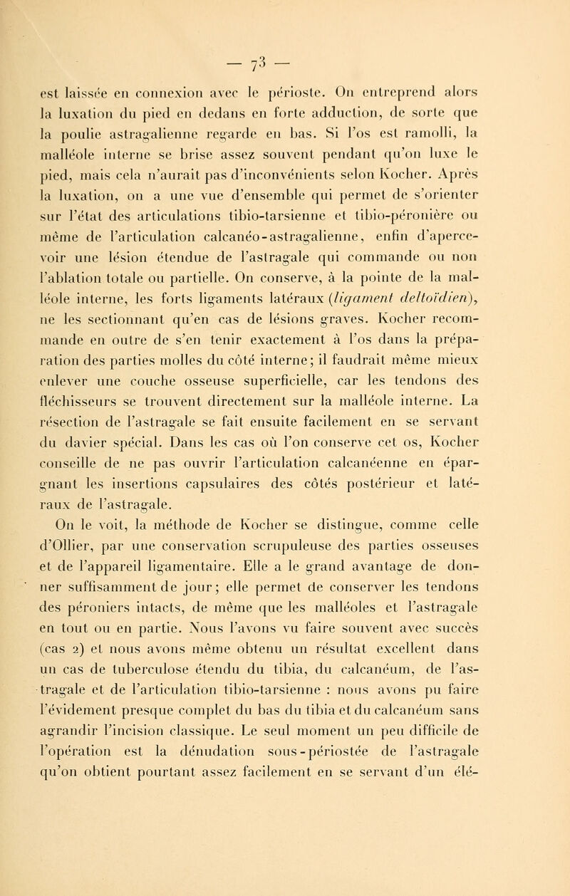 est laissée en connexion avec le périoste. On entreprend alors la luxation du pied en dedans en forte adduction, de sorte que la poulie astragalienne regarde en bas. Si l'os est ramolli, la malléole interne se brise assez souvent pendant qu'on luxe le pied, mais cela n'aurait pas d'inconvénients selon Kocher. Après la luxation, on a une vue d'ensemble qui permet de s'orienter sur l'état des articulations tibio-tarsienne et tibio-péronière ou même de l'articulation calcanéo-astragalienne, enfin d'aperce- voir une lésion étendue de l'astragale qui commande ou non l'ablation totale ou partielle. On conserve, à la pointe de la mal- léole interne, les forts lig'aments latéraux [ligament deltoïdien), ne les sectionnant qu'en cas de lésions g-raves. Kocher recom- mande en outre de s'en tenir exactement à l'os dans la prépa- ration des parties molles du côté interne; il faudrait même mieux enlever une couche osseuse superficielle, car les tendons des fléchisseurs se trouvent directement sur la malléole interne. La résection de l'astrag^ale se fait ensuite facilement en se servant du davier spécial. Dans les cas où l'on conserve cet os, Kocher conseille de ne pas ouvrir l'articulation calcanéenne en épar- g-nant les insertions capsulaires des côtés postérieur et laté- raux de l'astrag'ale. On le voit, la méthode de Kocher se distingue, comme celle d'Ollier, par une conservation scrupuleuse des parties osseuses et de l'appareil lig-amentaire. Elle a le g-rand avantage de don- ner suffisamment de jour; elle permet de conserver les tendons des péroniers intacts, de même que les malléoles et l'astrag'ale en tout ou en partie. Nous l'avons vu faire souvent avec succès (cas 2) et nous avons même obtenu un résultat excellent dans un cas de tuberculose étendu du tibia, du calcanéum, de l'as- tragale et de l'articulation tibio-tarsienne : nous avons pu faire l'évidement presque complet du bas du tibia et du calcanéum sans agrandir l'incision classique. Le seul moment un peu difficile de l'opération est la dénudation sous-périostée de l'astrag'ale qu'on obtient pourtant assez facilement en se servant d'un élé-