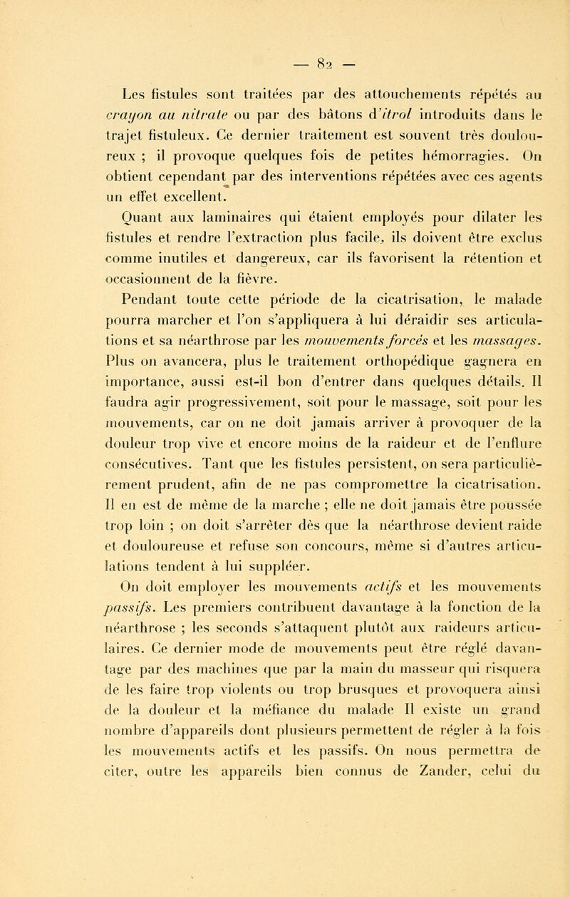 Les fistules sont traitées par des attouchements répétés au crayon au nitrate ou par des bâtons à'itrol introduits dans le trajet fistuleux. Ce dernier traitement est souvent très doulou- reux ; il provoque quelques fois de petites hémorragies. On obtient cependant par des interventions répétées avec ces agents un effet excellent. Quant aux laminaires qui étaient employés pour dilater les fistules et rendre l'extraction plus facile^ ils doivent être exclus comme inutiles et dangereux, car ils favorisent la rétention et occasionnent de la fièvre. Pendant toute cette période de la cicatrisation, le malade pourra marcher et l'on s'appliquera à lui déraidir ses articula- tions et sa néarthrose par les mouvements forcés et les massages. Plus on avancera, plus le traitement orthopédique gagnera en importance, aussi est-il bon d'entrer dans quelques détails. Il faudra agir progressivement, soit pour le massage, soit pour les mouvements, car on ne doit jamais arriver à provoquer de la douleur trop vive et encore moins de la raideur et de l'enflure consécutives. Tant que les fistules persistent, on sera particuliè- rement prudent, afm de ne pas compromettre la cicatrisation, ïl en est de même de la marche ; elle ne doit jamais être poussée trop loin ; on doit s'arrêter dès que la néarthrose devient raide et douloureuse et refuse son concours, même si d'autres articu- lations tendent à lui suppléer. On doit employer les mouvements actifs et les mouvements passifs. Les premiers contribuent davantage à la fonction de la néarthrose ; les seconds s'attaquent plutôt aux raideurs articu- laires. Ce dernier mode de mouvements peut être réglé davan- tage par des machines que par la main du masseur qui risquera de les faire trop violents ou trop brusques et provoquera ainsi de la douleur et la méfiance du malade II existe un grand nombre d'appareils dont plusieurs permettent de régler à la fois les mouvements actifs et les passifs. On nous permettra de citer, outre les appareils bien connus de Zander, celui du