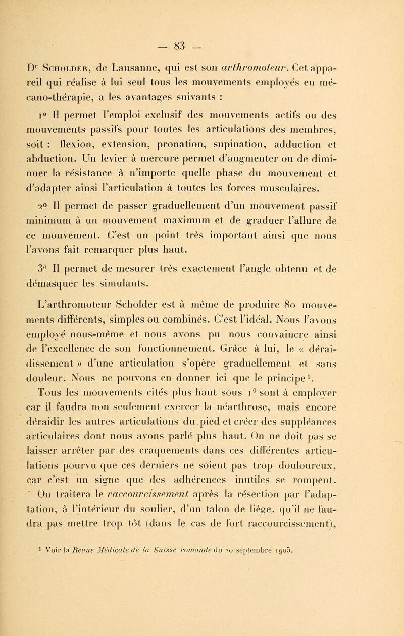 D SciioLDER, de Lausanne, qui est son arthvnmotcuv. Cet appa- reil qui réalise à lui seul tous les mouvements employés en mé- cano-thérapie, a les avantages suivants : i Il permet l'emploi exclusif des mouvements actifs ou des mouvements passifs pour toutes les articulations des membres, soit : flexion, extension, pronation, supination, adduction et abduction. Un levier à mercure permet d'aug-menter ou de dimi- nuer la résistance à n'importe quelle phase du mouvement et d'adapter ainsi l'articulation à toutes les forces musculaires. 20 II permet de passer g-raduellement d'un mouvement passif minimum à un mouvement maximum et de g-raduer l'allure de ce mouvement. C'est un point très important ainsi que nous l'avons fait remarquer plus haut. 3° Il permet de mesurer très exactement l'ang-le obtenu et de démasquer les simulants. L'arthromoteur Scholder est à même de produire 8o mouve- ments différents, simples ou combinés. C'est l'idéal. Nous l'avons employé nous-même et nous avons pu nous convaincre ainsi de l'excellence de son fonctionnement. Grâce à lui, le « dérai- dissement )) d'une articulation s'opère graduellement et sans douleur. Nous ne pouvons en donner ici que le principe i. Tous les mouvements cités plus haut sous i ^ sont à employer car il faudra non seulement exercer la néarthrose, mais encore déraidir les autres articulations du.pied et créer des suppléances articulaires dont nous avons parlé plus haut. On ne doit pas se laisser arrêter par des craquements dans ces différentes articu- lations pourvu que ces derniers ne soient pas trop douloureux, car c'est un signe que des adhérences inutiles se rompent. On traitera le raccourcissement après la résection par l'adap- tation, à l'intérieur du soulier, d'un talon de liège, qu'il ne fau- dra pas mettre trop tôt (dans le cas de fort raccourcissement), 1 Voir la itei'jie Médicale de la Suisse romande du 20 septembre igoS.
