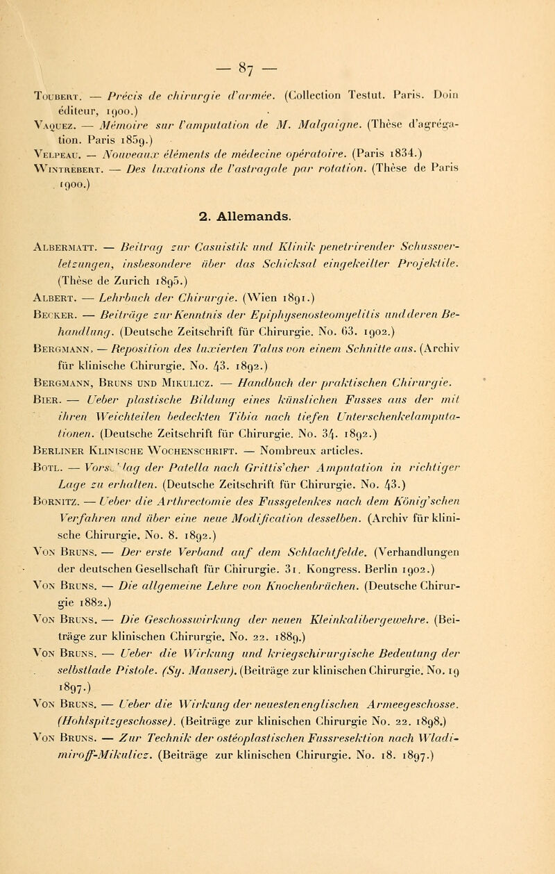 TouBEUT. — Précis de chirurgie d\irmèe. (Collection Teslut. F*aris. Duin éditeur, 1900.) Vaquez. — Mémoire sur rctmpniation de M. Malgaigne. (Thèse d'ag:réga- lion. Paris 1869.) Velpeau. — Nouveaux éléments de médecine opératoire. (Paris i834.) WiNTRÉBERT. — Dcs luxQtions de l'astragale par rotation. (Thèse de Paris 1900.) 2. Allemands. Albermatt. — Beitrag cur Casuistik und Klinik penetrirender Schussver- letzungen, insbesondere fiber das ScJiicksal eingekeilter Projektile. (Thèse de Zurich 1895.) Albert. -— Lehrbuch der Chirurgie. (Wlen 1891.) Becker. — Beitràge zurKenntnis der Epiphysenosteomijelitis nndderen Be- handlung. (Deutsche Zeitschrift fur Chirurgie. No. 63. 1902.) Bergmann. —Reposition des luœierten Talus von einem Schnitte aus. (Archiv fur klinische Chirurgie. No. 43. 1892.) Bergmann, Bruns und Mikulicz. — Handbuch der praktischen Chirurgie. Bier. — Ueber plastische Bildung eines kiinslichen Fusses aus der mit ihren Weichteilen bedeekten Tibia nach tiefen Unterschenkelamputa- ^«'o«e/?. (Deutsche Zeitschrift fur Chirurgie. No. 34. 1892.) Berliner Klinische Wochenschrift. — Nombreux articles. ■BoTL. — Vors^ ' /a^ der Patella nach Grittis'cher Amputation in richtiger Lage zu erhalten. (Deutsche Zeitschrift fur Chirurgie. No. 43.) BoRNiTZ. — Ueber die Arthrectomie des Fussgelenkes nach dem Kônig'schen Verfahren und iiber eine neue Modification desselben. (Archiv fur klini- sche Chirurgie. No. 8. 1892.) Von Bruns. — Der erste Verband auf dem Schlachtfelde. (Verhandlungen der deutschen Gesellschaft fur Chirurgie. 3i. Kongress. Berlin 1902.) Von Bruns. — Die allgemeine Lehre von Knochenbriichen. (Deutsche Chirur- gie 1882.) Von Bruns. — Die Geschosswirkung der neuen Kleinkalibergewehre. (Bei- tràge zur klinischen Chirurgie. No. 22. 1889.) Von Bruns. — Ueber die Wirkung und kriegschirurgische Bedeutung der selbstlade Pistole. (Sy. Mauser). (Beitràge zur klinischen Chirurgie. No. 19 1897-) Von Bruns.— Ueber die Wirkung der neuestenenglischen Armeegeschosse. (Hohlspitzgeschosse). (Beitràge zur klinischen Chirurgie No. 22. 1898.) Von Bruns. — Zur Technik der ostéoplastischen Fussresektion nach Wladi- miroff-Mikulicz. (Beitràge zur klinischen Chirurgie. No. 18. 1897.)