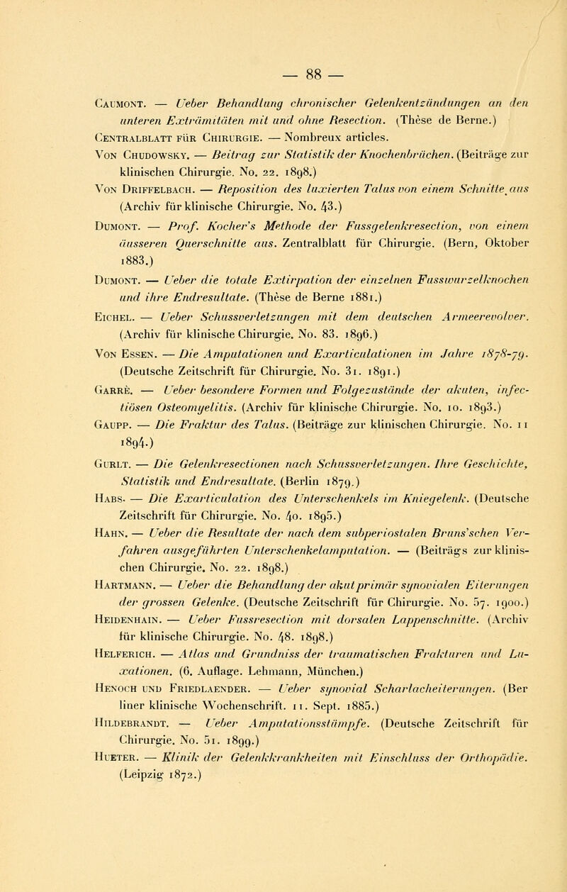 Gaumont. — Ueber Behandlang chronischer Gelenlcentziindiingen an den unteren Extràmitàten mit and ohne Resection. (^Thèse de Berne.) Centralblatt FiiR Chirurgie. — Nombreux articles. Von Chudowsky. — Beitrag zur Statistik der Knochenbrûchen. (Beitrâg-e ziir klinischen Chirurgie. No. 22. 1898.) Von Driffelbach. — Reposition des luxierten Talus von einem Schnitte^aus (Archiv fûrklinische Chirurgie. No. 43.) DuMONT. — Prof. Kocher's Méthode der Fassgelenkresection, von einem (iiisseren Ouerschnitte ans. Zentralblalt fur Chirurgie. (Bern, Oktober i883.) DuMONT. — Ueber die totale Extirpation der einzelnen Fasswarzelknochen and ihre Endresultate. (Thèse de Berne 1881.) EiCHEL. — Ueber Schiissverletsungen mit dem deiitschen Armeerevolver. (Archiv fiir klinische Chirurgie. No. 83. i8g6.) Von Essen. —Die Ampufationen iind Exarticulationen im .Jahre iSjS-jg. (Deutsche Zeitschrift fur Chirurgie. No. 3i. 1891.) Garrè. — Ueber besondere Formen iind Folgezustunde der akiiten, infec- tiôsen Osteomyelitis. (Archiv fur klinische Chirurgie. No. 10. 1893.) Gaupp. — Die Fraktiir des Talus. (Beitrâge zur klinischen Chirurgie. No. 11 1894.) Gurlt. — Die Gelenkresectionen nach Schussverletzungen. Ihre Geschichte, Statistik und Endresultate. (Berlin 1879.) Habs- — Die Exarticulation des Unterschenkels im Kniegelenk. (Deutsche Zeitschrift fur Chirurgie. No. 4o. 1895.) Hahn. — Ueber die Resultate der nach dem subperiostalen Bruns'schen Ver- fahren ausgefûhrten Unterschenkelamputation. — (Beitrâgs zur klinis- chen Chirurgie. No. 22. 1898.) Hartmann.— Ueber die Behandlung der akutprimiir sgnovialen Eiterungen der grossen Gelenke. (Deutsche Zeitschrift fur Chirurgie. No. 07. 1900.) Heidenhain. — Ueber Fussresection mit dorsalen Lappenschnitte. (Archiv lûr klinische Chirurgie. No. 48. 1898.) Helferich. — Atlas und Grundniss der traumatischen Frakturen und Lu- xationen. (6. Auflage. Lehmann, Mûnchen.) Henoch und Friedlaender. — Ueber synovial Scharlacheiterungen. (Ber liner klinische Wochenschrift. 11. Sept. i885.) Hildebrandt. — Ueber Amputationsstiimpfe. (Deutsche Zeitschrift fur Chirurgie. No. 5i. 1899.) HuETER. — Klinik der Gelenkkrankheiten mit Einschluss der Orthopûdie. (Leipzig 1872.)