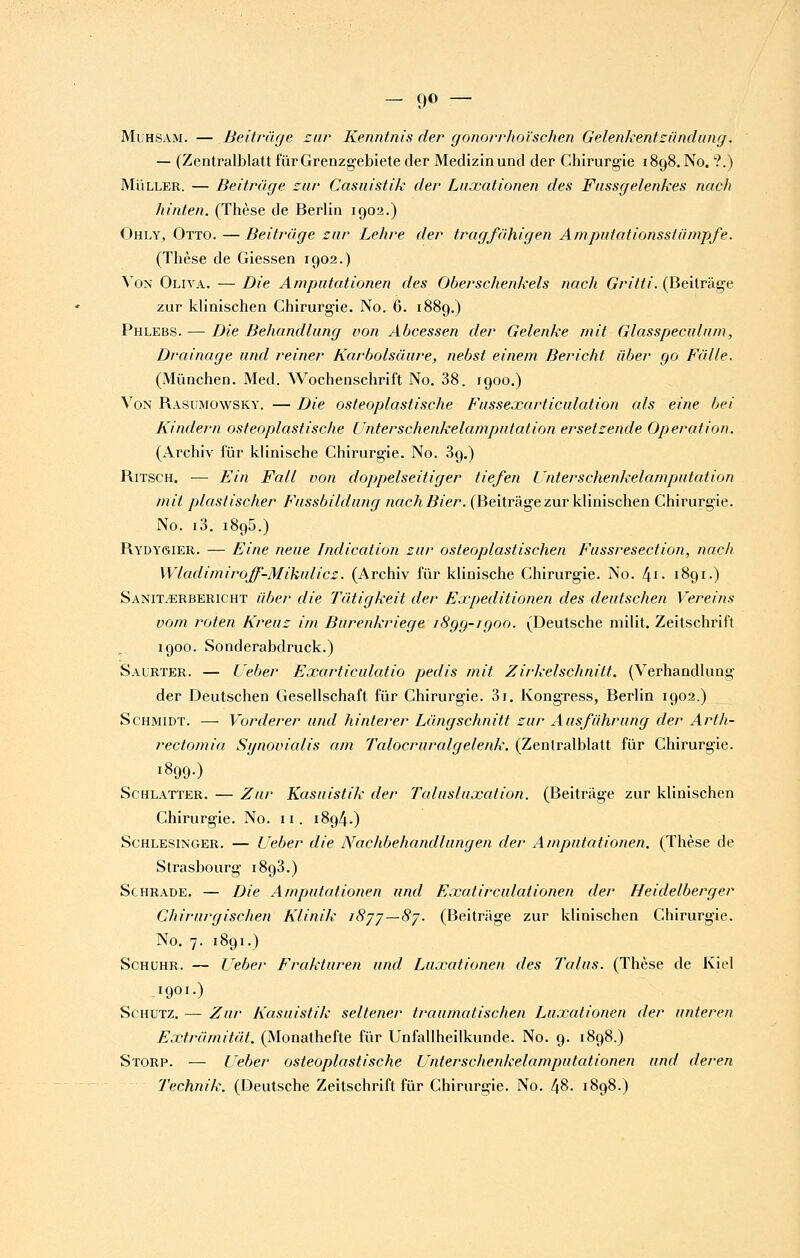 - 9© — MuHSAM. — BeitriUje znr Kenntnis der (jonorrhoïschen Gelenkentziindung. — (Zentralblatt fûrGrenzgebiete der Medizinund der Chirurgie 1898. No. ?.) MuLLER. — Beitrûge zur Casiiistik der Lnxationen des Fnssr/elenkes nach hinten. (Thèse de Berlin 1902.) Ohly, Otto.—Beitràge zur Lehre der tragfahigen Amputationssiiimpfe. (Thèse de Giessen 1902.) Von Oliva. — Die Amputationen des Oberschenkels nach Gritti. (Beilrâge zur klinischen Chirurgie. No. 6. 1889.) Phlebs. — Die Behandliing von Abcessen der Gelenke mit Glasspecidam, Drainage iind reiner Karholsûiire, nebst einem Bericht idjer go Faite. (Mûnchen. Med. Wochenschrift No. 38. 1900.) Von Rasumowsky. — Die osteoplastische Fusseœarticulation als eine bei Kindern osteoplastische Unterschenkelamputation ersetzende Opération. (Archiv fur klinische Chirurgie. No. 3g.) RiTSCH. — Fin Fall von doppelseitiger tiefen Unterschenkelamputation mit plastischer Fnssbildiing nachBier. (Beitràge zur klinischen Chirurgie. No. i3. 1895.) Rydygier. — Eine neue Indication zur osteoplastischen Fussresection, nach Wladimiroff-Mikulicz. (Archiv fur klinische Chirurgie. No. l\i. 1891.) SaniToERBERICHt ûber die Tutigkeit der Expeditionen des deutschen Vereins vom roten Kreuz im Burenkriege i8gg-igoo. (Deutsche milit. Zeitschrift 1900. Sonderabdruck.) Saurter. — Ueber Exarticulatio pedis mit Zirkelschnitt. (Verhandlung der Deutschen Gesellschaft fur Chirurgie. 3i, Kongress, Berlin 1902.) ScHMiDT. — Vorderer und hinterer Langschnitt zur Ausfuhrung der Arth- rectomia Synovialis am Tcdocruralgelenk. (Zentralblatt fur Chirurgie. 1899-) ScHLATTER. — Zur Kasuistik der Talusluxation. (Beitriige zur klinischen Chirurgie. No. 11. 1894.) ScHLESiNGER. — Ueber die Nachbehandlungen der Amputatiotien. (Thèse de Strasbourg 1893.) ScHRADE. — Die Amputationen und Fxatirculationen der Heidelberger Chirurgischen Klinik iSjj—Sj. (Beitriige zur klinischen Chirurgie. No. 7. 1891.) ScHUHR. — Ueber Frakturen und Luxationen des Talus. (Thèse de Kiel -1901-) ScHUTZ. — Zur Kasuistik seltener traumatischen Luxationen der unteren Extramitat. (Monathefte fiir Unfallheilkunde. No. 9. 1898.) Storp. — Ueber osteoplastische Unterschenkelamputationen und deren Technik. (Deutsche Zeitschrift fur Chirurgie. No. l\%. 1898.)