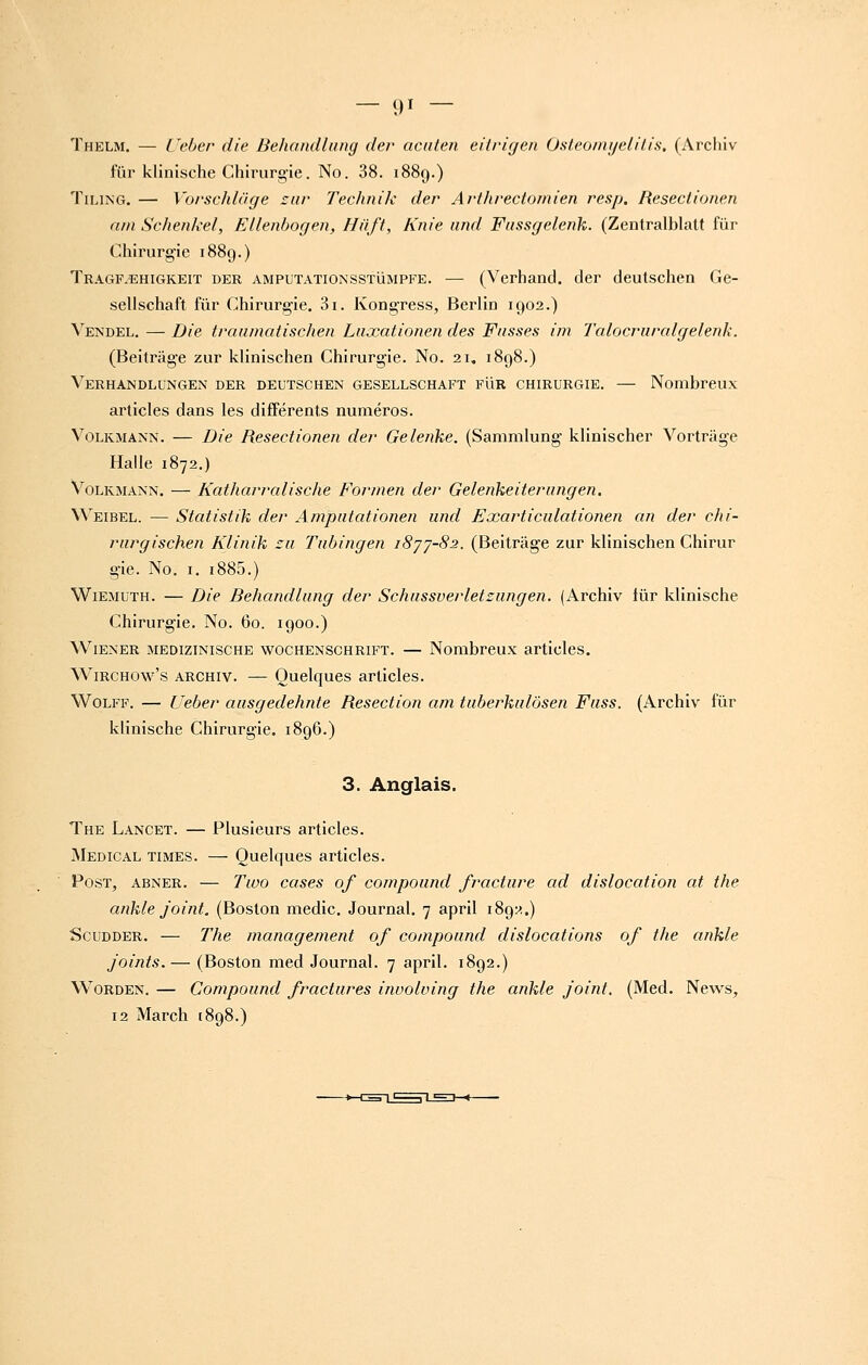 — «M — Thelm. — Ceber die Deliandliiug der acaten eilrigen Osteoinyelilis. (Arcliiv fur klinische Chirurgie. No. 38. 1889.) TiLiNG. — Vorschldge sur Technik der Arthrectomien resp, Reseciionen nin Schenkel, EUenbogen, Hiift, Knie und Fassffelenk. (Zentralblatt fur Chirurgie 1889.) Tragf.ehigkeit der amputationsstumpfe. — (Verhand. der deutschen Ge- selischaft fur Chirurgie, 3i. Kongress, Berlin 1902.) Vendel. — Die traiiinatischen Liixationen des Fasses iin Talocriiralgelenk. (Beitrage zur klinischen Chirurgie. No. 21, 1898.) Verhandlungen der deutschen gesellschaft FliR CHIRURGIE. — Nombreux articles dans les différents numéros. VoLKMANN. — Die Resectionen der Gelenke. (Sammlung' klinischer Vortràge Halle 1872.) VoLKMANN. — Katharralische Formen der Geleiikeiterangen. Weibel. — Statistik der Ampiitationen und Exarticulationen an der chi- rurgischen Klinik :u Tubingen i8'jj-82. (Beitrage zur klinischen Chirur gie. No. I, i885.) Wiemuth. — Die Behandlung der Schussverletzungen. (Archiv fur klinische Chirurgie. No. 60. 1900.) Wiener medizinische wochenschrift. — Nombreux articles. WiRCHOw's archiv. — Ouclqucs articles. WoLFF. — Ueber ausgedehnte Resection am tuberkulôsen Fuss. (Archiv fur klinische Chirurgie. 1896.) 3. Anglais. The Lancet. — Plusieurs articles. Médical times. — Quelques articles. PosT, ABNER. — Tivo ccises of compound fracture ad dislocation at the ankle joint. (Boston medic. Journal. 7 april 1892.) ScuDDER. — The management of compound dislocations of the ankle joints. — (Boston med Journal. 7 april. 1892.) Worden. — Compound fractures involving the ankle joint. (Med. News, 12 March 1898.)