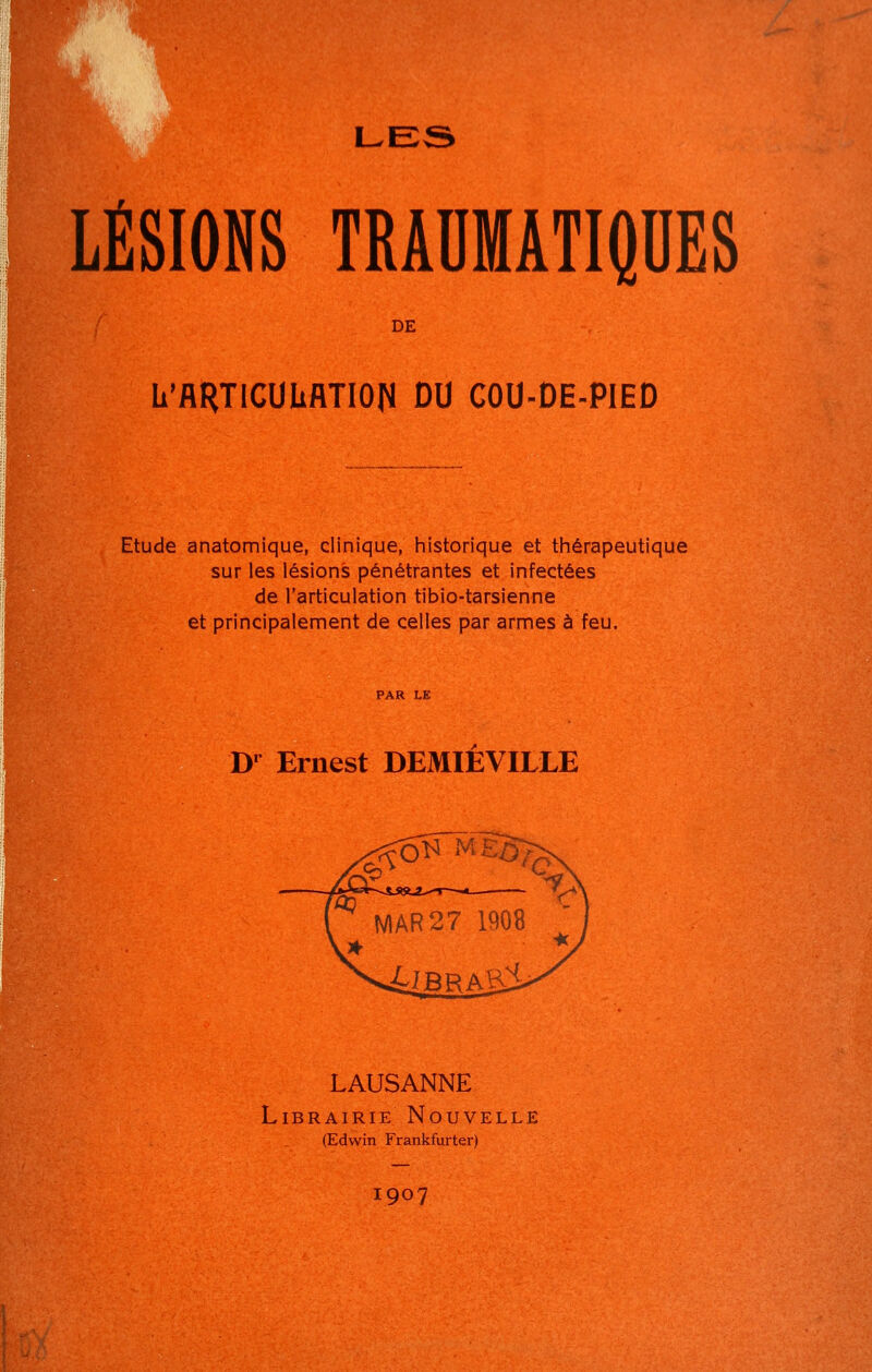 LES LÉSIONS TRAHMATIQDES DE L'flRTICUUflTIOn DU COU-DE-PIED Etude anatomique, clinique, historique et thérapeutique sur les lésions pénétrantes et infectées de l'articulation tibio-tarsienne et principalement de celles par armes à feu. D*^ Ernest DEMIEVILLE LAUSANNE Librairie Nouvelle (Edwin Frankfurter) 1907