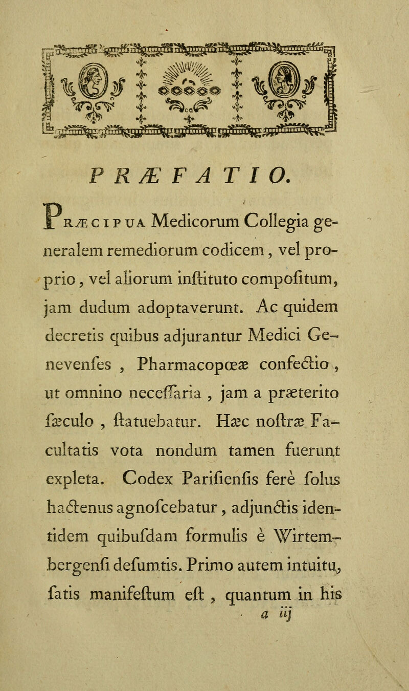 ff^as^s^^sass^PggSB A\Wi * #»% * 4?» •$. %. -*• **' P RJE F A T I O. 1 r^ c i p ua Medicorum Collegia ge- neralem remediorum codicem, vel pro- prio , vel aliorum inftituto compofitum, jam dudum adoptaverunt. Ac quidem decretis quibus adjurantur Medici Ge- nevenfes , Pharmacopoese confe£iio 9 ut omnino neceffaria , jam a praeterito fsculo , ftatuebatur. Hxc noftrse Fa- cultatis vota nondum tamen fuerunt expleta. Codex Parifienfis fere folus haitenus agnofcebatur, adjunftis iden- tidem quibufdam formulis e Wirtem- bergenfi defumtis. Primo autem intuita^ fatis manifeftum eft , quantum in hts