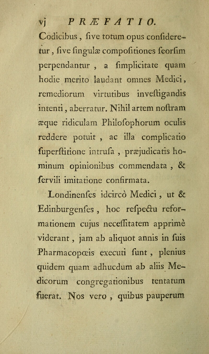 Codicibus , five totum opus confidere- tur, five fingula? compofitiones feorfim perpendantur , a fimplicitate quam hodie merito laudant omnes Medici, remediorum virtutibus inveftigandis intenti , aberratur. Nihil artem noftram ^eque ridiculam Philofophorum oculis reddere potuit , ac illa complicatio fuperftitione intrufa , prsejudicatis ho-* minum opinionibus commendata , & fervili imitatione confirmata. Londinenfes idcirco Medici, ut & Edinburgenfes , hoc refpeftu refor^ mationem cujus neceffitatem apprime viderant, jam ab aliquot annis in fuis Pharmacopceis executi funt , plenius quidem quam adhucdum ab aliis Me- dicorum congregationibus tentatuni fuerat. ISfos vero , quibus pauperum