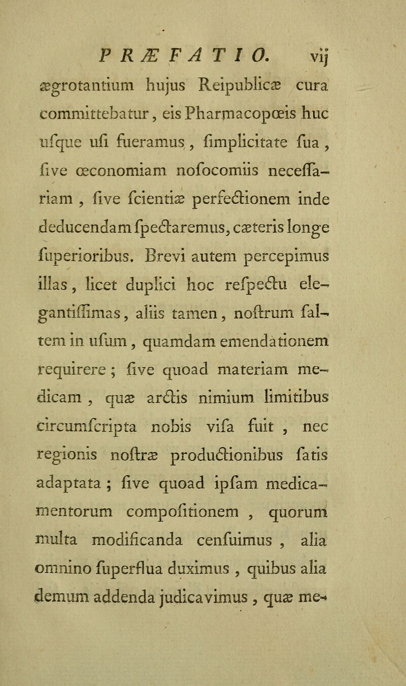 TRIEFATIO. vij ^grotantium hujus Reipublic^ cura committebatur, eisPharmacopceis huc lifque ufi fueramus , fimplicitate fua, five oeconomiam nofocomiis neceffa- riam , five fcienti^ perfe&ionem inde deducendanifpeclaremus, caeteris longe fuperioribus. Brevi autem percepimus illas, licet duplici hoc refpe&u ele- gantiffimas, aliis tamen, noftrum fal- tem in ufam, quamdam emendationem requirere ; five quoad materiam me- dicam , qus ar<5Hs nimium limitibus eircunifcripta nobis vifa fuit , nec regionis noftrs produiHonibus fatls adaptata ; five quoad ipfam medica- mentorum compofitionem , quorum multa modificanda cenfuimus , alia omnino fuperflua duximus , quibus alia demum addenda judicavimus , qux me-