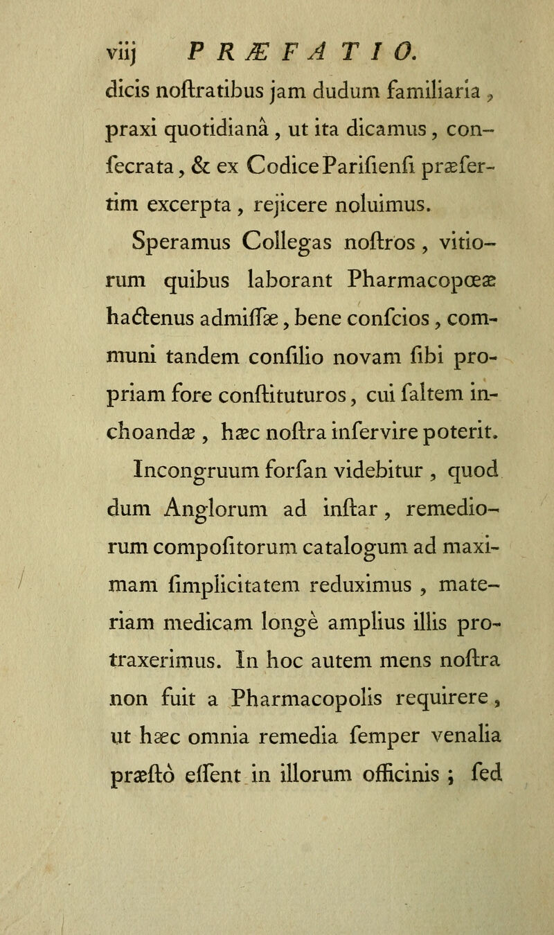 dicis noftratibus jam dudum familiaria , praxi quotidiana , ut ita dicamus, con- fecrata, & ex CodiceParifienfi prasfer- tim excerpta , rejicere noluimus. Speramus Collegas noftros, vitio- rum quibus laborant Pharmacopceas ha&enus admiffse, bene confcios, com- muni tandem confilio novam fibi pro- priam fore conftituturos, cui faltem in- choandce , hsec noftra infervire poterit. Incongruum forfan videbitur , quod dum Anglorum ad inftar, remedio- rum compofitorum catalogum ad maxi- mam fimplicitatem reduximus , mate- riam medicam longe amplius illis pro- traxerimus. In hoc autem mens noftra non fuit a Pharmacopolis requirere, ut haec omnia remedia femper venalia praefto eifent in illorum officinis ; fed