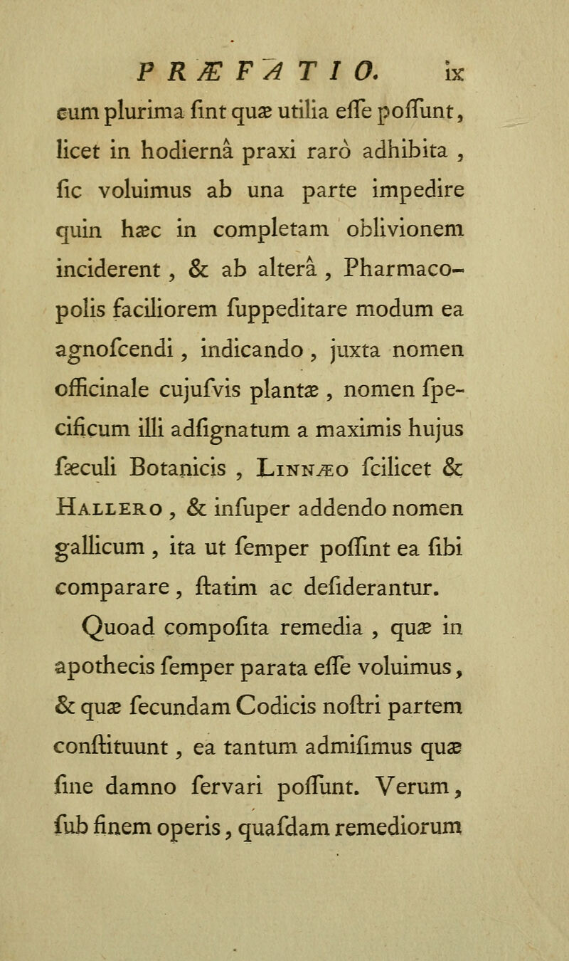 eum plurima fmt quse utilia effe pofTunt, licet in hodierna praxi raro adhibita , fic voluimus ab una parte impedire quin h#c in completam oblivionem inciderent, & ab altera , Pharmaco- polis faciliorem fuppeditare modum ea agnofcendi, indicando , juxta nomen officinale cujufvis plantae, nomen fpe- cificum illi adfignatum a maximis hujus fteculi Botanicis , Linn^o fcilicet & Hallero , & infuper addendo nomen gallicum , ita ut femper poffint ea fibi comparare, ftatim ac defiderantur. Quoad compofita remedia , qux in apothecis femper parata effe voluimus, & quae fecundam Codicis noftri partem conftituunt, ea tantum admifimus quae fine damno fervari poffunt. Verum, fub finem operis ? quafdam remediorum