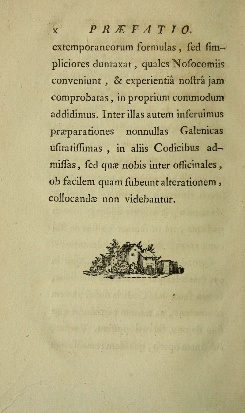 extemporaneorum formulas , fed fim- pliciores duntaxat, quales Nofocomiis conveniunt ., & experientia noftra jam comprobatas, in proprium commodum addidimus. Inter illas autem inferuimus praeparationes nonnullas Galenicas ufitatiffimas , in aliis Codicibus ad- miflas, fed qua^ nobis inter officinales, ob facilem quam fubeunt alterationem> collocandse non videbantur.