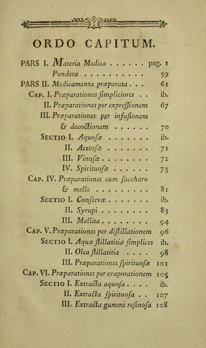 ORDO CAPITUM, PARS I. Materia Medica pag. i Pondera 59 PARS II. Medicamenta prceparata ... 61 Cap. I. Prceparationes Jimpliciores . . ib. II. Prccparationes per exprejjionem 6j III. Prceparationes pgr infufionem & decociionem 70 Sectio I. Aquofce ib. II. Acetofcz 71 III. Vinofce j% IV. Spirituofce ...... 73 Cap. IV. Prceparationes cum faccharo & melle 81 Sectio I. Confervce ib. II. Syrupi 83 III. Mellita 94 Cap. V. Praparationes per diftillationem 96 Sectio I. Aquce ftillatitice fimplices ib. II. Olea Jlillatitia .... 98 III. Prceparationes fpirituofct 101 Cap. VI. Pr&parationes per evaporationem 10$ Sectio I. Extracla aouofa .... ib. II. Extrdcia fpirituofa . . 107