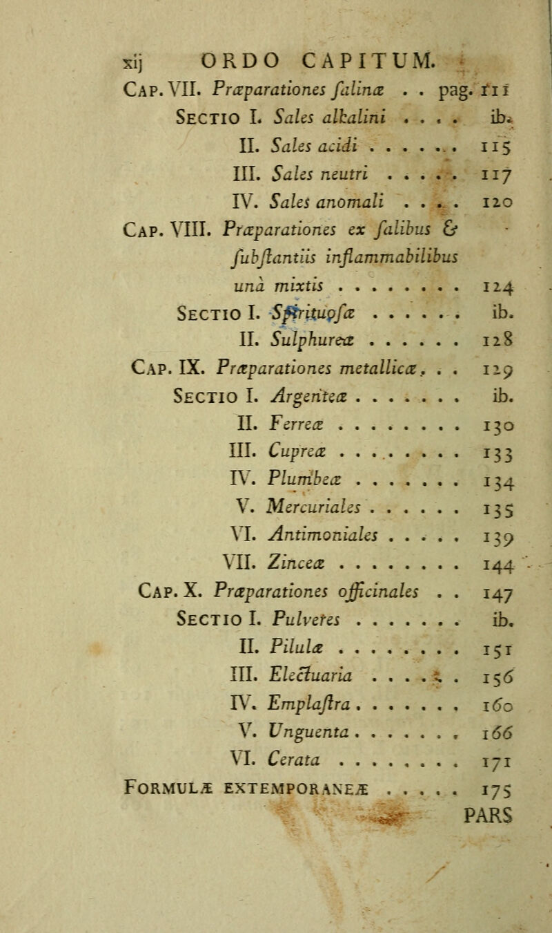 xij ORDO CAPITUM. Cap. VII. Praparationes filinai . . pag. tii Sectio L Sales alhalini . . ■ . ib. II. SaUs acidi . 115 III. Sales neutri 117 IV. Sales anomali .... 120 Cap. VIII. Praparationes ex falibus & fubflantiis inflammabilibus una mixtis 124 Sectio I. SfirimQfiZ ib. II. Sulphurax 128 Cap. IX. Prctparationes metallica, . . 129 Sectio I. Argeritea ib. II. Ferreai 130 III. Cuprca: ......... 133 I\. Plumbea: ....... 134 V. Mercuriales 135 VI. Antimoniales 139 \ II. Zinceaz 144 Cap. X. Praparationes ojfcinales . . 147 Sectio I. Pulveres ib. II. Pilula 151 III. EUciuaria . , . . t. . 156 IV. Emplaflra . 160 V. Unguenta , 166 \ I. Cerata 171 FORMUL.S EXTEMPORANE^ 175 PARS