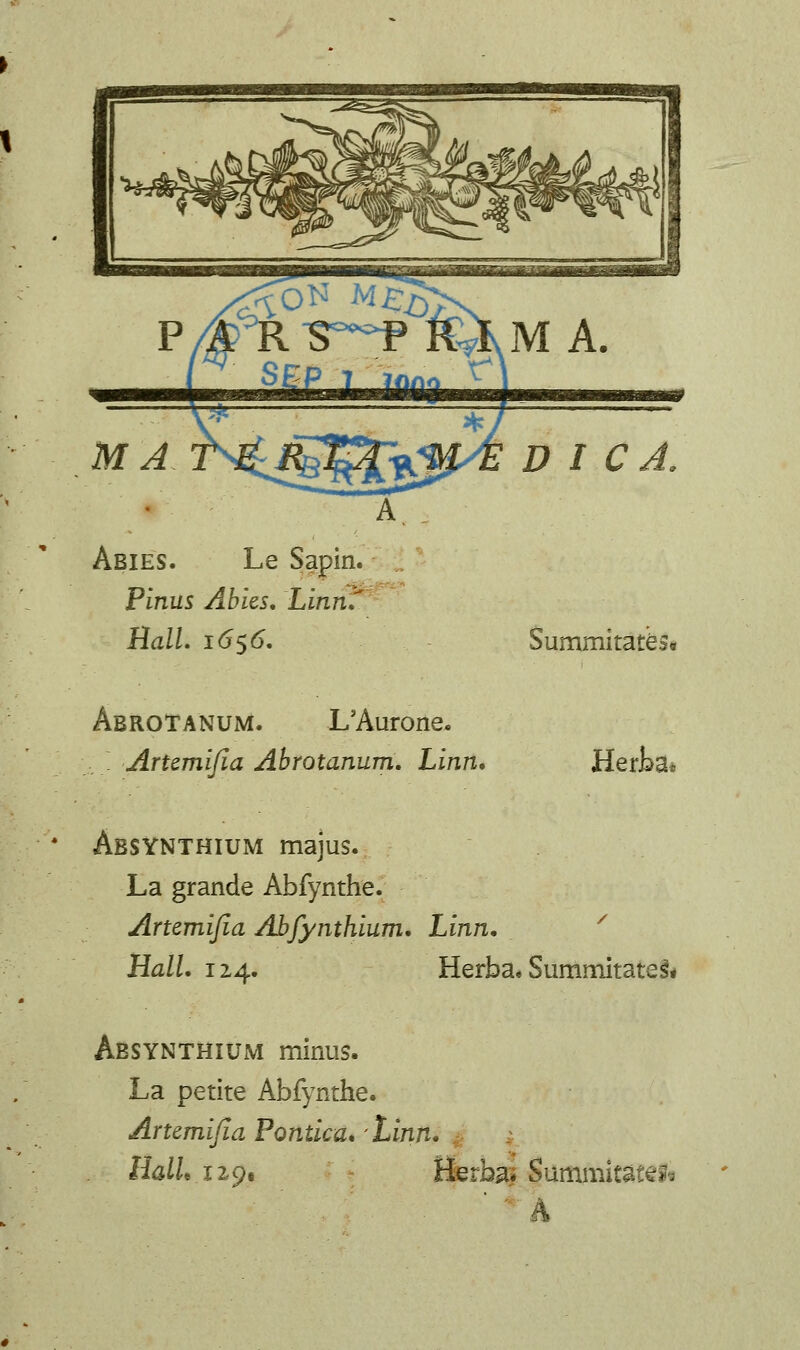 P/^RS^¥KXM a. SEP T ^? MA Abies. Le Pinus Abies. Linn. % D I C Ball. 1656. Summitate 91 AbroTANUM. L'Aurone. :.;. Artemifia Abrotanum. Linn, Herka* * Absynthium majus. La grande Abfynthe. Artemifia Abfynthium. Linn. Hall. 12,4. Herba. Summitates\ Absynthium minus. La petite Abfynthe. Artemijia Pontica» Linn. llalU 129, Herba* Summits .-..