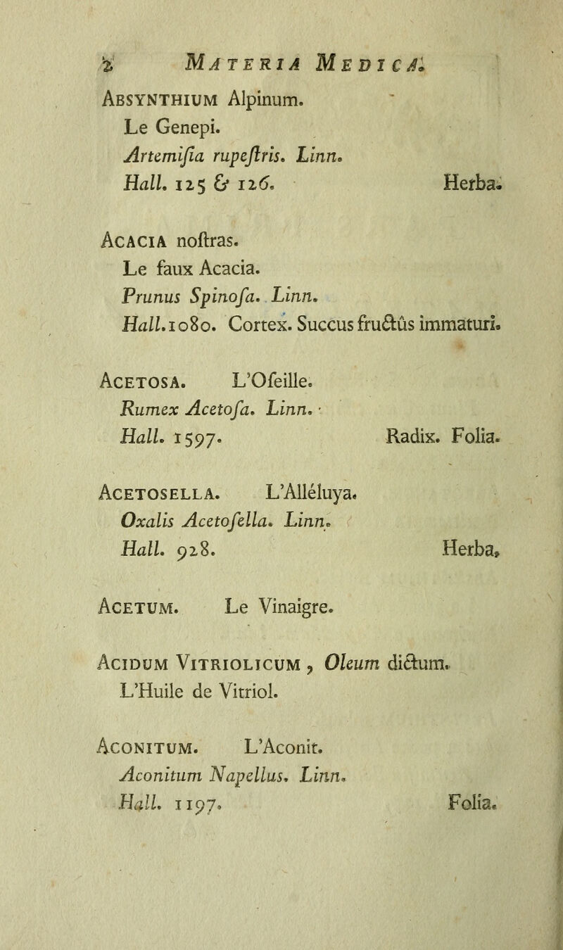 % Materia Medi ca* Absynthium Alpinum. Le Genepi. Artemifia rupeftris. hinn. Hall, 125 & 126. Herba. Acacia noftras. Le faux Acacia. Prunus Spinofa. Linn. Hall.10%0. Cortex. Succus fruftus immaturi. Acetosa. L'Ofeille. Rumex Acetofa. Linn. ■ Hall. 1597. Radix. Folia. Acetosella. L'Alleluya« Oxalis Acetofella. Linn* Hall. 928. Herba, Acetum. Le Vinaigre. Acidum Vitriolicum ? Oleum di&um. L'Huile de Vitriol. Aconitum. L'Aconit. Aconitum Napellus, Linn. Hall. 1197. Folia.