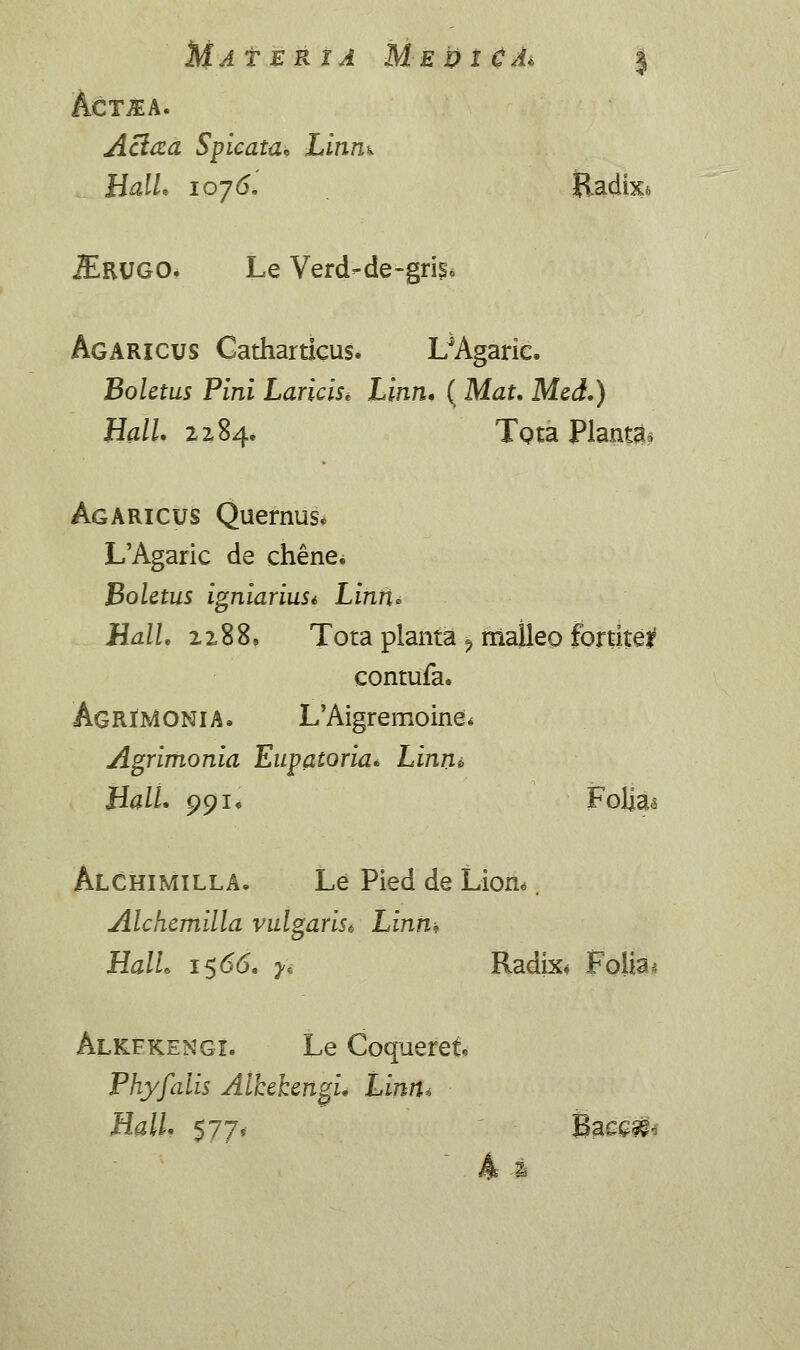 MaTERXA M-EDlCAi j ACTIA. Aclaa Spicata. Linn^ HalL 107 (5, Radixi. jErugo. Le Verd-de-griSo Agaricus Gatharticus. I/Agarie. Boletus Pini Laricis* Linn. ( Mat. Mcd.) Hall. 2284. Tota Plantas Agaricus Quernus* L'Agaric de chene^ Bolctus igniariuSi Linii» HalL 22,88, Tota planta ? malleo fortite*1 contufa. AgrJMONIA. L'Aigremoine* Agrimonia Eupatoria. Linn* HalL 991« Folia<$ Alchimilla. Le Pied de Lion«. Alchcmilla vulgaris* Linn» HalL 1566. yi Radix* Folia* Alkfkengi. Le Coqueret Phyfalis Alhchcngi. Linn* Hall. 577, Bae£&-