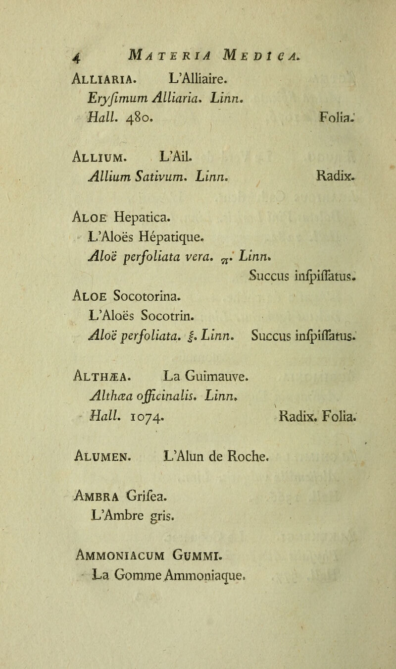 Alliaria. L'Alliaire. Ery/imum Alliaria. Linn. HalL 480. Folia- Allium. L'Ail« Allium Sativum. Linn. Radix. Aloe Hepatica. L'Aloes Hepatique. Aloi pcrfoliata vera. ^. Linn. Succus inipifiatus. Aloe Socotorina. L'Aloes Socotrin. Aloe perfoliata. |. Linn. Succus inrpirTatus. Alth^a. La Guimauve. Althcea officinalis. Linn» Hall. 1074. Radix. Folia. Alumen. L'Alun de Roche, Ambra Grifea. L'Ambre gris. Ammoniacum Gummi. La Gomme Ammoniacnae,