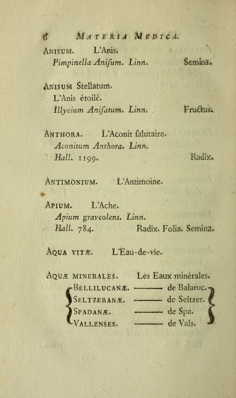 # Materia MieDxeAi Anisum. L'Anis> Pimpinelld Anifum, Linri, Semmai; Anisum Stellaturri. L'Anis etoile. Illycium Anifatum* Linm Fru&u&., Anthora. L'Aconit falutaire. Aconitum Anthora* Linn, Hall, 1199« Radix* Antimonium. L'Antimoine8 AlPiuta. L'Ache. Apium graveolens, Linn, HalL 784. Radix, Folia* Semiria0 UA vit^. LTlaii-de-vie. Aqu-S minerales. Les Eaux minerales, •Bellilucanji. -—— de Balaruc. Seltzeran^. ~- de Seltzer. Spadan^. de Spa. -Vallenses. — deVals*