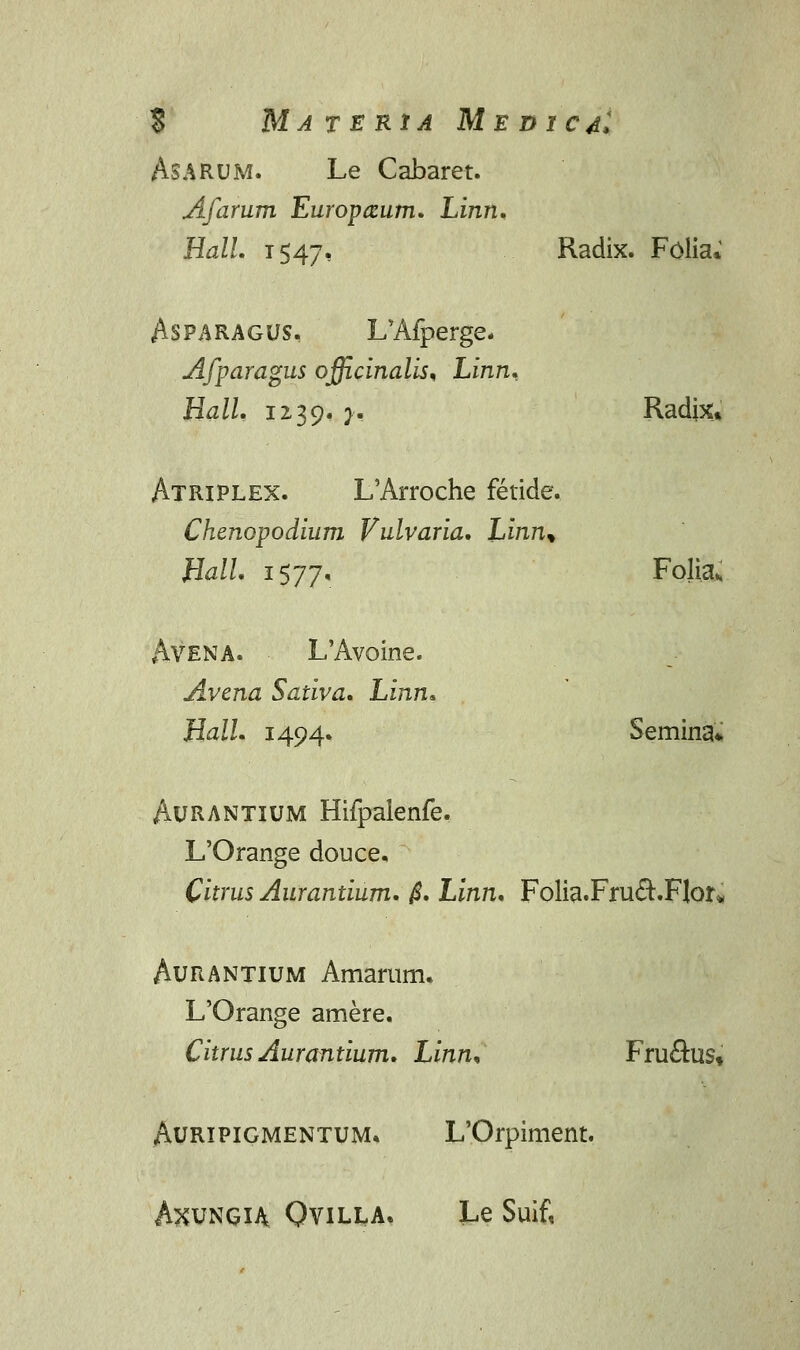 $ MATERtA MEDlCdl AsARUM. Le Cabaret. Afarum Europ&um. Linn. Hall. 1547, Radix. Folia* Asparagus, L'Afperge, Afparagus officinalis% Linn. Hall. 1239. }• Radix» Atriplex. L'Arroche fetide. Chenopodium Vulvaria. Linn* Hall. 1577. Folia* Avena. L'Avoine. Avena Sativa. Linn* Hall. 1494, Semina* Aurantium Hifpalenfe. L'Orange douce. Citrus Aurantium. $. Linn. Folia.Fru&.FJor* Aurantium Amarum. L'Orange amere. Citrus Aurantium. Linn* Fruftus* Auripigmentum, L'Orpiment. AXVNGU QviLl*A, Le Suif,