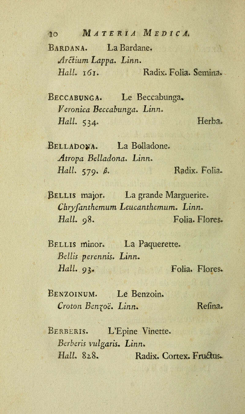 lO M A T E Kl A M E D 1 C A. Bardana. La Bardane. Arclium Lappa. Linn. Hall. 161. Radix. Folia. Semina. Beccabunga. Le Beccabunga* Veronica Beccabunga. Linn. Hall. $34. Herba* BellaDojja. La Bolladone. Atropa Belladona. Linn. Hall. 579. /3. Radix. FoKa. Bellis major. La grande Marguerite. Chryfanthemum Leucanthemum. Linn. Hall. 98. Folia. Fiores, Bellis minor. La Paquerette. Bellis perennis. Linn. Hall. 93. Folia. Flores. Benzoinum. Le Benzoin. Croton Ben\oe. Linn. Refina* Berberis. L^Epine Vinette. Berberis vulgaris. Linn. HalL 82.8. Radix. Cortex. Fru&us*.