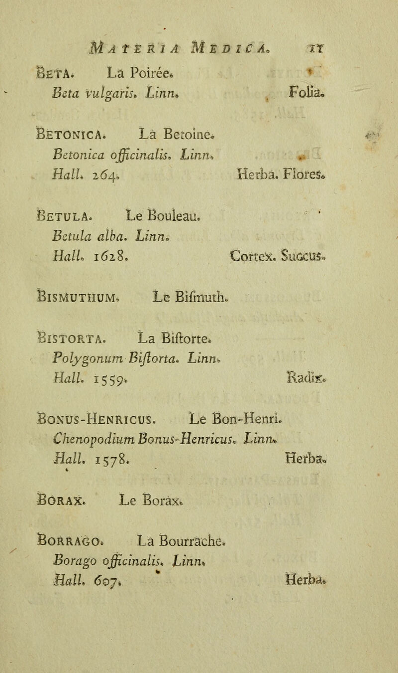 BetA. La Poiree* Beta vulgaris* Linn* Folia* Betonica. La Betoine* Bctonlca officinalis, Linn* HalL 164» Herba. Flores» Betula. Le Bouleau. Betula alba. Linn* HalL 1628. Cortex. Sugcus» Bismuthum, Le Bifmutiu Bistorta. La Biftorte* Polygonum Bifkorta* Linm HalL 1559* Radix» Bonus-Henricus. Le Bon-HenrL Chenopodium Bonus^Henricus* Linru Hall. 1578. Herba* Borax. Le Borax* Borrago» La Bourrache» Borago officinalis» Linn* BalL 6oj% Herba,