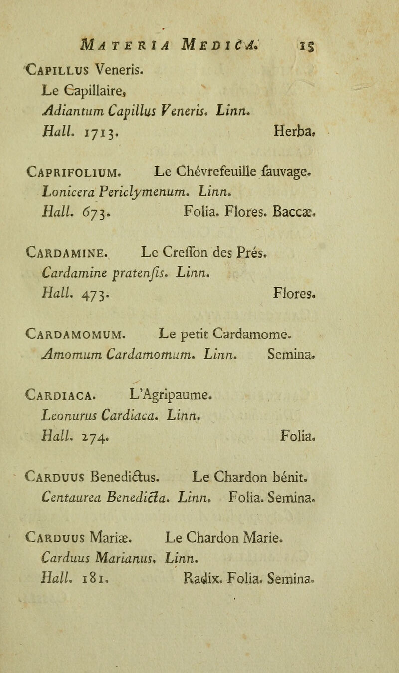 MATERtA MEDltA* 1% Capillus Veneris. Le Gapillairej Adiantum Capillus Veneris. Linn. HalL 1713. Herba, Caprifolium. Le Chevrefeuille fauvage. Lonicera Periclymenum. Linn. Hall. 6ji. Folia. Flores. Baccae, Cardamine. Le CrefTon des Pres. Cardamine pratenjis. Linn. Hall. 473. Flores« Cardamomum. Le petit Cardamome. Amomum Cardamomum. Linn. Semina* Cardiaca. L'Agripaume. Leonurus Cardiaca. Linn. Hall. 274. Folia. Carduus Benedi£his. Le Chardon benit. Centaurea Benedicia. Linn. Folia. Semina* Carduus Mariae. Le Chardon Marie. Carduus Marianus. Linn. HalL 181. Radix. Folia. Semina*