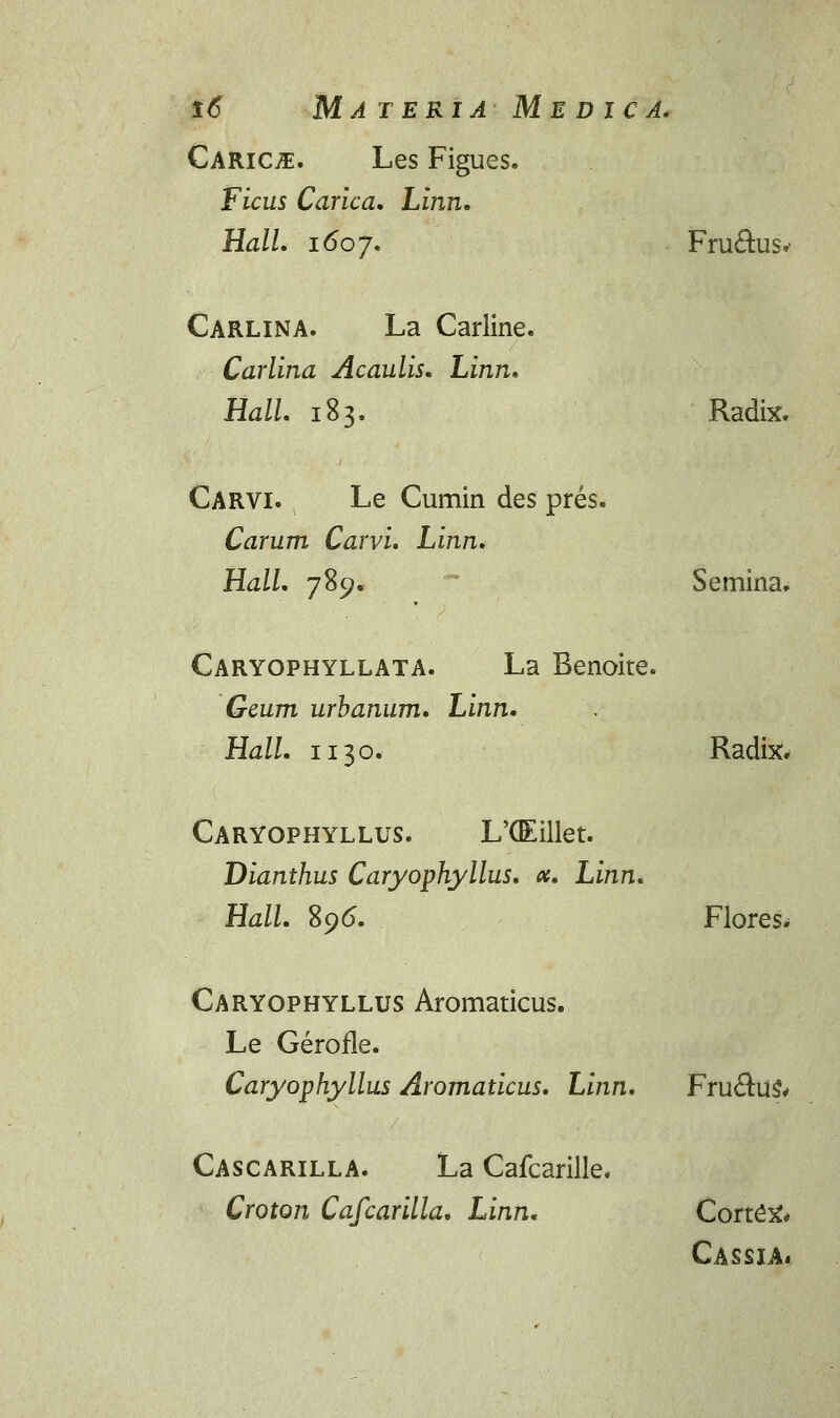 Carice. Les Figues. Ficus Carica. Linn. Hall. i6oj. Fru&usv Carlina. La Carline. Carlina Acaulis. Linn. Hall. 183. Radix. Carvi. Le Cumin des pres. Carum Carvi. Linn. Hall. 789. Semina. Caryophyllata. La Benoite. Geum urbanum. Linn. Hall. n 30. Radix. Caryophyllus. L'G£illet. Dianthus Caryophyllus. ct. Linn. Hall. 89(5. Flores. Caryophyllus Aromaticus. Le Gerofle. Caryophyllus Aromaticus. Linn. Fru£tus% Cascarilla. La Cafcarille. Croton Cafcarilla. Linn. Corte^ Cassia*