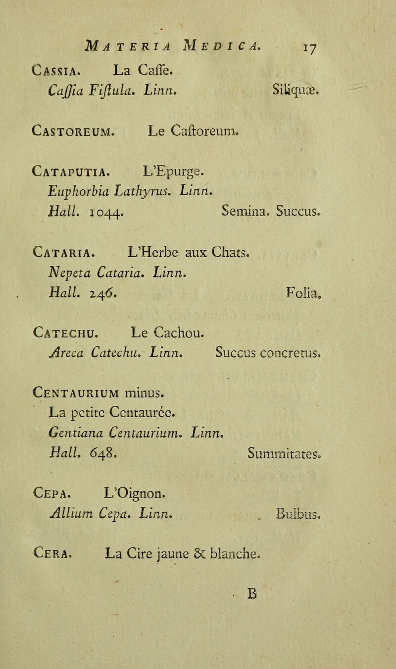 Cassia. La Cafie. CaJJia Fiflula. Linn. Siliquae. Castoreum. Le Caftoreum» Cataputia. L'Epurge. Euphorbia Lathyrus. Linn. Hall. 1044. Semina. Succus» Cataria. L'Herbe aux Chats. Nepeta Cataria. Linn. Hall. xa/S. Folia, Catechu. Le Cachou. Areca Catechu. Linn. Succus concretus. Centaurium minus. La petite Centauree. Gentiana Centaurium. Linn. Hall. 648. Summitates. Cepa. L5Oignon. Allium Cepa. Linn. , Bulbus. Cera. La Cire jaune 6c blanche. B