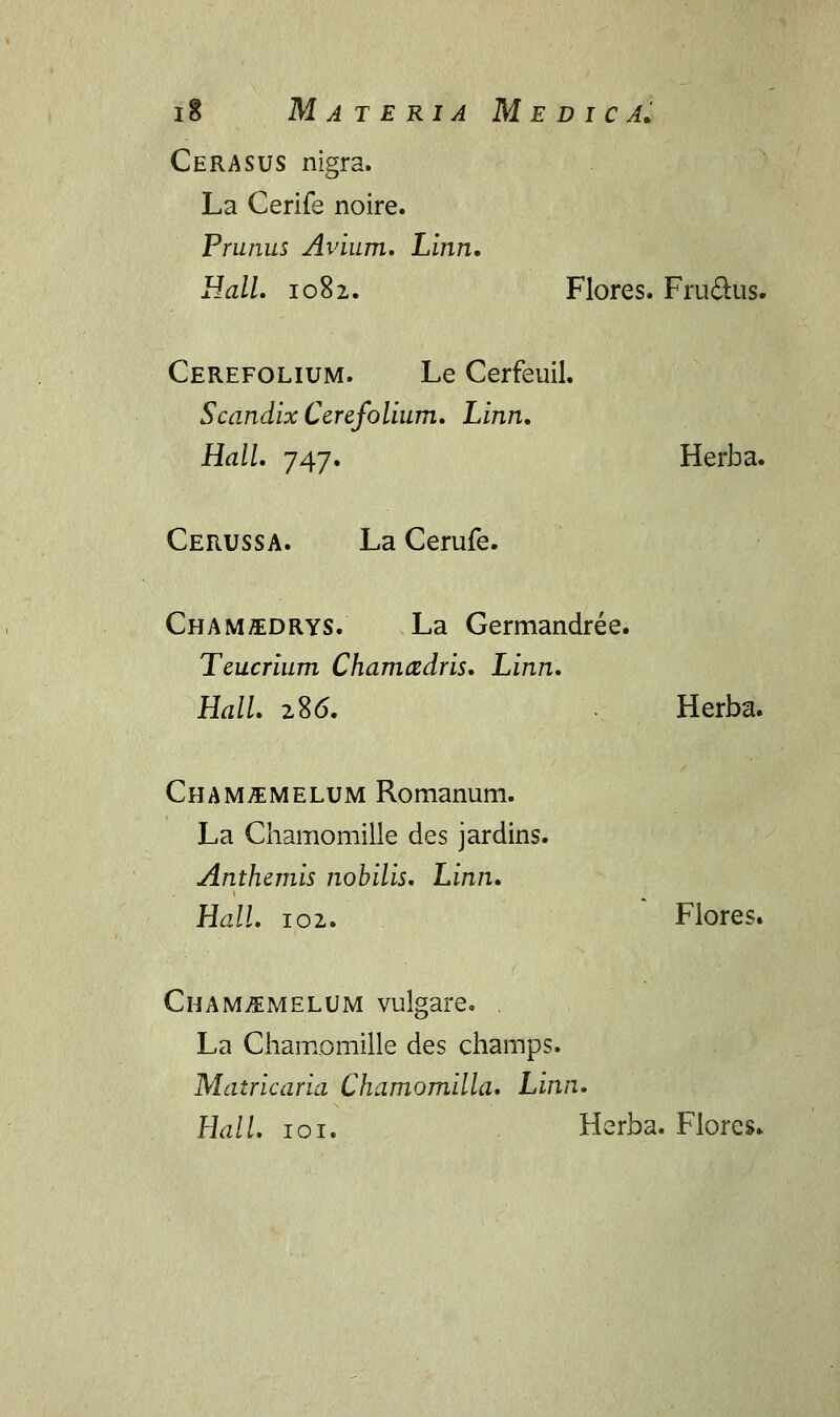 Cerasus nigra. La Cerife noire. Prunus Avium. Linn, Hall. 1082. Flores. Fru&us. Cerefolium. Le Cerfeuil. Scandix Cerefolium. Linn. Hall. 747. Herba. Cerussa. La Cerufe. Chamedrys. La Germandree. Teucrium Chamcedris. Linn. Hall. 286. \ Herba. Cham^melum Romanum. La Chamomille des jardins. Anthemis nobilis. Linn. Hall. 102. Flores. Cham^emelum vulgare. . La Chamomille des champs. Matricaria Chamomilla. Linn. HalL 101. Herba. Flores»