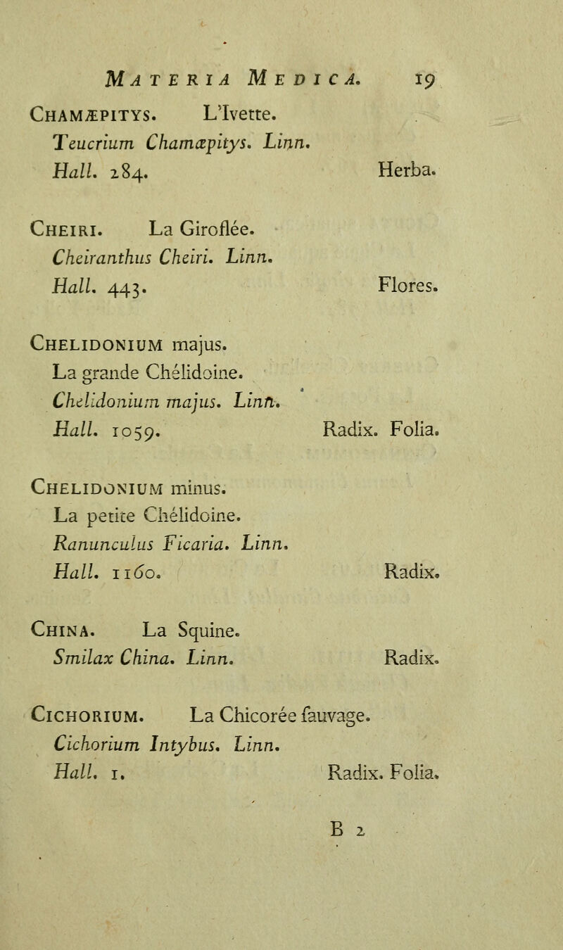 Cham^pitys. Llvette. Teucrium Chamayitys. Linn. Hall. 284. Herba. Cheiri. La Giroflee. Cheiranthus Chdri. Linn. Hall. 443. Flores. Chelidonium majus. La grande Chelidoine. Chdldonium majus. Linn. Hall. 1059. Radix. Folia. Chelidonium minus. La petite Chelidoine. Ranunculus Ficaria. Linn. Hall. 1160. Radix. China. La Squine. Smilax China. Linn. Radix, Cichorium. La Chicoree fauvage. Cichorium Intybus. Linn. Hall. 1. Radix. Folia,