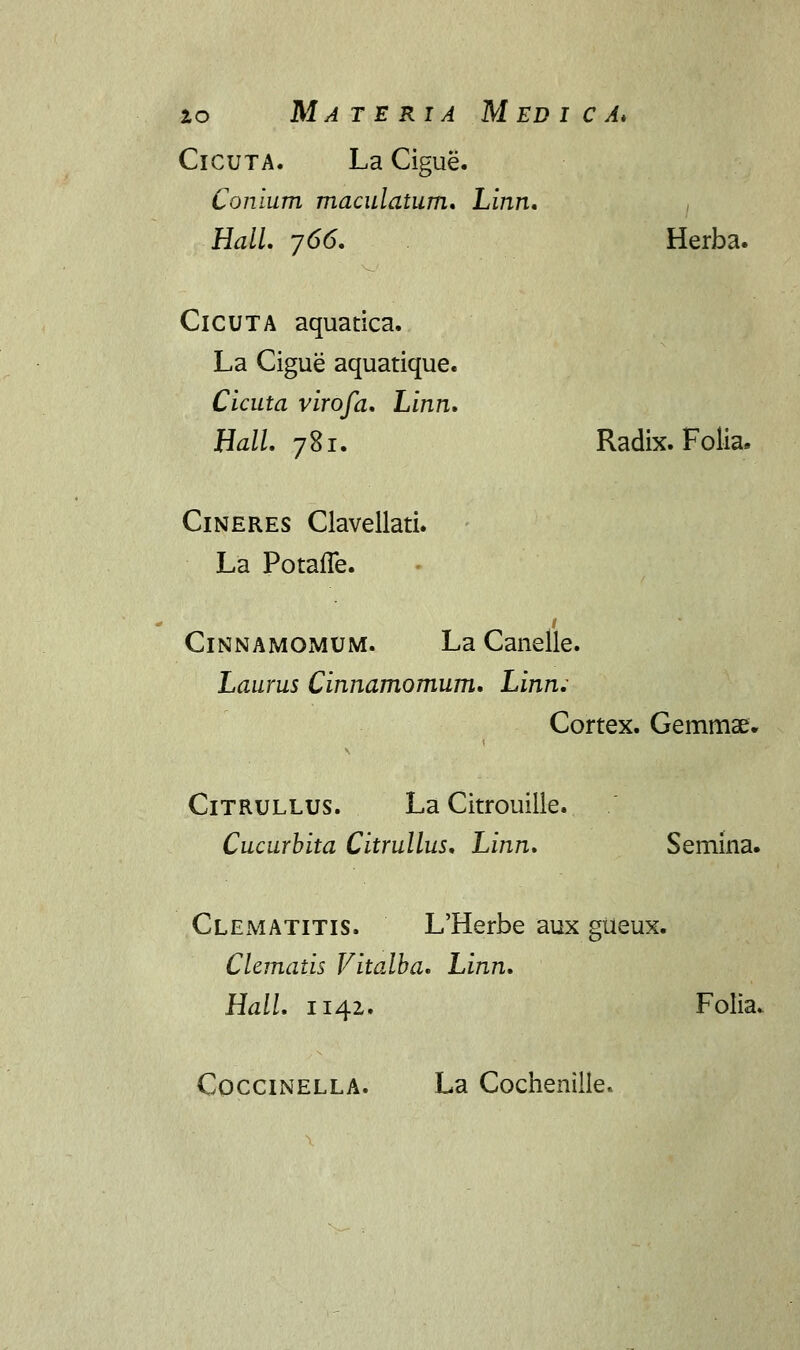 lo Materia Medica* Cicuta. La Cigue. Conium maculatum. Linn. HalL 766. Herba. ClCUTA aquatica. La Cigue aquatique. Cicuta virofa. Linn. Hall. 781. Radix. Folia» Cineres Clavellati. La Potaffe. .c Cinnamomum. La Canelle. Laurus Cinnamomum. Linn,- Cortex. Gemmae. Citrullus. La Citrouilie. Cucurbita Citrullus. Linn. Semina. Clematitis. L'Herbe aux gueux. Clematis Vitalba. Linn. Hall. n42. Folia. Coccinella. La Cochenilie.